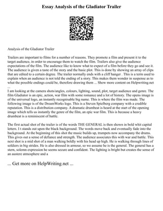 Essay Analysis of the Gladiator Trailer
Analysis of the Gladiator Trailer
Trailers are important to films for a number of reasons. They promote a film and present it to the
target audience, in order to encourage them to watch the film. Trailers also give the audience
expectations of the film. The audience like to know what to expect of a film before they go and see it.
The audience is given a taste of the story and the basic plot. This is done by showing an array of clips
that are edited to a certain degree. The trailer normally ends with a cliff hanger . This is a term used to
explain when an audience is not told the ending of a story. This makes them wonder in suspense as to
what the possible endings could be, therefore drawing them ... Show more content on Helpwriting.net
...
I am looking at the camera shots/angles, colours, lighting, sound, plot, target audience and genre. The
film Gladiator is an epic, action, war film with some romance and a lot of history. The opens image is
of the universal logo, an instantly recognisable big name. This is where the film was made. The
following image is of the DreamWorks logo. This is a Steven Spielberg company with a credible
reputation. This is a distribution company. A dramatic drumbeat is heard at the start of the opening
image which tells us instantly the genre of the film, an epic war film. This is because a heavy
drumbeat is a reminiscent of battle.
The first actual shot of the trailer is of the words THE GENERAL is then shown in bold whit capital
letters. I t stands out upon the black background. The words move back and eventually fade into the
background. At the beginning of this shot the music builds up, trumpets now accompany the drums.
This gives out a sense of defiance and strength. The audience associates this with war and battle. This
next shot is a mid shot of a man walking boldly with his head up high. He is walking through lines of
soldiers in big strides. He is also dressed in armour, so we assume he is the general. The general has a
stern, solemn expression he seems secure and confident. The lighting is bright but creates the sense of
an austere atmosphere and a
... Get more on HelpWriting.net ...
 