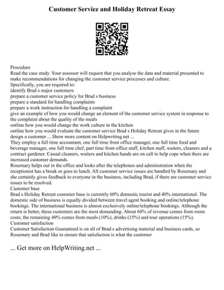Customer Service and Holiday Retreat Essay
Procedure
Read the case study. Your assessor will request that you analyse the data and material presented to
make recommendations for changing the customer service processes and culture.
Specifically, you are required to:
identify Brad s major customers
prepare a customer service policy for Brad s business
prepare a standard for handling complaints
prepare a work instruction for handling a complaint
give an example of how you would change an element of the customer service system in response to
the complaint about the quality of the meals
outline how you would change the work culture in the kitchen
outline how you would evaluate the customer service Brad s Holiday Retreat gives in the future
design a customer ... Show more content on Helpwriting.net ...
They employ a full time accountant, one full time front office manager, one full time food and
beverage manager, one full time chef, part time front office staff, kitchen staff, waiters, cleaners and a
contract gardener. Casual cleaners, waiters and kitchen hands are on call to help cope when there are
increased customer demands.
Rosemary helps out in the office and looks after the telephones and administration when the
receptionist has a break or goes to lunch. All customer service issues are handled by Rosemary and
she certainly gives feedback to everyone in the business, including Brad, if there are customer service
issues to be resolved.
Customer base
Brad s Holiday Retreat customer base is currently 60% domestic tourist and 40% international. The
domestic side of business is equally divided between travel agent booking and online/telephone
bookings. The international business is almost exclusively online/telephone bookings. Although the
return is better, these customers are the most demanding. About 60% of revenue comes from room
costs; the remaining 40% comes from meals (10%), drinks (15%) and tour operations (15%).
Customer satisfaction
Customer Satisfaction Guaranteed is on all of Brad s advertising material and business cards, so
Rosemary and Brad like to ensure that satisfaction is what the customer
... Get more on HelpWriting.net ...
 
