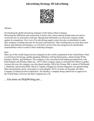 Advertising Strategy Of Advertising
Abstract
Overlooking the global advertising strategies of the famous Mars Company.
Dissecting the affiliations and connections it shares with various famous brands name not only in
sweets but also its association with pets. Background information on where the company stands
against its competitors. Over view of its advertising negative press but also its attachment to make
their company a leading advocate for diversity and inclusion. After touching base on some their most
famous and infamous ad strategies, we will look over how they have progressively altered their
responsibilities when it comes to their marketing strategies.
Intro
Mars one of the worlds largest private companies in the world is pinpointed in the United States. Mars
is well known for having a global spanning affiliation with big brand names, which include M Ms,
Snickers, Skittles, and Starbursts. The company is also associated with leading pet brand food, with
both Pedigree and Whiskas (Mars Inc., 2017). Mars company made an estimated $33 billion in global
revenue last year, the company was also placed number 100 of the Fortune 500, is ahead of McDonald
s, Starbucks, and General Mills. David A. Kaplan a blogger for Fortune Magazine was quoted stating
Mars Incorporated a pretty sweet place to work (Kaplan, 2013). In terms of chocolate, the Mars
Company is ranked second in admiration. The Hershey s company being ranked first in approval in
the United States, however, the Mars company has a far
... Get more on HelpWriting.net ...
 