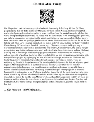 Reflection About Family
For this project I spoke with three people who I think have really defined my life thus far. These
people are my dad, my dad s mom Maw Maw, and my mom s mom Nonnie. In interviewing Dad, I
realize that I got my determination and drive to succeed from him. He works his regular job, but also
works multiple side jobs every week. He shared with me that him and Mom had struggled a great deal,
and had my grandparents not helped out he wasn t sure that they would have made it. He has always
been so adamant about me getting a good education so that this would never be the case for me. From
talking with Maw Maw, I learned more about our family history. I found out that our family resided in
Union County, NC when it was founded. Her and my ... Show more content on Helpwriting.net ...
I live in the more rural side which is dominated by conservative, Christian views. My family brought
me up in this way, but they always made sure I understood what I was being taught and that I believed
it on my own. I was always surrounded by people who believed that same as I do, so moving to
college was a bit of a culture shock, but it has been helpful to see new perspectives and converse with
many different people. My upbringing has also affected the holidays we celebrate. Christmas and
Easter have always been really big holidays for us because of our religious beliefs. These are
definitely my favorite holidays because of the meanings behind them and the time we all get to spend
together. More big celebrations in our family include birthdays. Maw Maw leaves birthday
decorations up in her basement year round because we celebrate at least one person s birthday a
month. The main concept behind all our holiday celebrations is just coming together as a family
because this is so important to us. While my family has shaped by life the most, there have also been
major events in my life that have shaped it as well. When I asked my dad what event he thought had
impacted our family the most he said, Mom s wreck, and I couldn t agree more. In 2014 my mom got
into a car accident where she broke her foot, tore ligaments in both her knees, broke a few ribs, and
hurt her back. She had to undergo multiple surgeries, and as a hairdresser, could no longer stand on
her feet
... Get more on HelpWriting.net ...
 