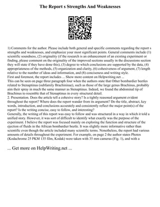 The Report s Strengths And Weaknesses
1) Comments for the author. Please include both general and specific comments regarding the report s
strengths and weaknesses, and emphasize your most significant points. General comments include (1)
scientific soundness, (2) originality (if the research is an enhancement of an existing experiment or
finding, please comment on the originality of the improved sections usually in the discussions section
they will state if they have done this), (3) degree to which conclusions are supported by the data, (4)
appropriateness of the methods, (5) organization and clarity, (6) cohesiveness of argument, (7) length
relative to the number of ideas and information, and (8) conciseness and writing style.
First and foremost, the report includes ... Show more content on Helpwriting.net ...
This can be seen on page three paragraph four when the authors state that Other bombardier beetles
related to Stenaptinus (subfamily Brachininae), such as those of the large genus Brachinus, probably
aim their spray in much the same manner as Stenaptinus. Indeed, we found the abdominal tip of
Brachinus to resemble that of Stenaptinus in every structural detail.
2. Presentation. Does the article tell a cohesive story? Is a tightly reasoned argument evident
throughout the report? Where does the report wander from its argument? Do the title, abstract, key
words, introduction, and conclusions accurately and consistently reflect the major point(s) of the
report? Is the writing concise, easy to follow, and interesting?
Generally, the writing of this report was easy to follow and was structured in a way in which it told a
unified story. However, it was sort of difficult to identify what exactly was the purpose of the
experiment. I believe the report was focused mainly on exploring the function and structure of the
ejection of fluids in the African bombardier beetle. It was slightly more informative rather than
scientific even though the article included many scientific terms. Nonetheless, the report had various
amounts of details throughout the experiment. For example, on page 2 the author states Photos
(Kodachrome 25 PKM 135 film, Kodak) were taken with 35 mm cameras (Fig. 1), and with a
... Get more on HelpWriting.net ...
 