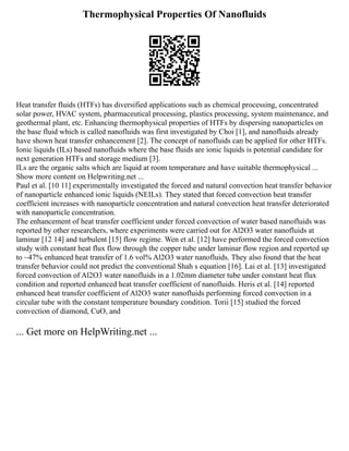 Thermophysical Properties Of Nanofluids
Heat transfer fluids (HTFs) has diversified applications such as chemical processing, concentrated
solar power, HVAC system, pharmaceutical processing, plastics processing, system maintenance, and
geothermal plant, etc. Enhancing thermophysical properties of HTFs by dispersing nanoparticles on
the base fluid which is called nanofluids was first investigated by Choi [1], and nanofluids already
have shown heat transfer enhancement [2]. The concept of nanofluids can be applied for other HTFs.
Ionic liquids (ILs) based nanofluids where the base fluids are ionic liquids is potential candidate for
next generation HTFs and storage medium [3].
ILs are the organic salts which are liquid at room temperature and have suitable thermophysical ...
Show more content on Helpwriting.net ...
Paul et al. [10 11] experimentally investigated the forced and natural convection heat transfer behavior
of nanoparticle enhanced ionic liquids (NEILs). They stated that forced convection heat transfer
coefficient increases with nanoparticle concentration and natural convection heat transfer deteriorated
with nanoparticle concentration.
The enhancement of heat transfer coefficient under forced convection of water based nanofluids was
reported by other researchers, where experiments were carried out for Al2O3 water nanofluids at
laminar [12 14] and turbulent [15] flow regime. Wen et al. [12] have performed the forced convection
study with constant heat flux flow through the copper tube under laminar flow region and reported up
to ~47% enhanced heat transfer of 1.6 vol% Al2O3 water nanofluids. They also found that the heat
transfer behavior could not predict the conventional Shah s equation [16]. Lai et al. [13] investigated
forced convection of Al2O3 water nanofluids in a 1.02mm diameter tube under constant heat flux
condition and reported enhanced heat transfer coefficient of nanofluids. Heris et al. [14] reported
enhanced heat transfer coefficient of Al2O3 water nanofluids performing forced convection in a
circular tube with the constant temperature boundary condition. Torii [15] studied the forced
convection of diamond, CuO, and
... Get more on HelpWriting.net ...
 
