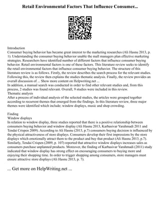 Retail Environmental Factors That Influence Consumer...
Introduction
Consumer buying behavior has became great interest to the marketing researches (Ali Hasnu 2013, p.
1). Understanding the consumer buying behavior unable the mall managers plan effective marketing
strategies. Researchers have identified number of different factors that influence consumer buying
behavior. Retail environmental factors is one of these factors. This literature review seeks to identify
the retail environmental factors that influence consumer buying behavior. The structure of this
literature review is as follows. Firstly, the review describes the search process for the relevant studies.
Following this, the review then explains the studies thematic analysis. Finally, the review provides an
overall discussion of ... Show more content on Helpwriting.net ...
In addition, a manual search was conducted in order to find other relevant studies and, from this
process, 2 studies was found relevant. Overall, 9 studies were included in this review.
Thematic analysis
After a process of individual analysis of the selected studies, the articles were grouped together
according to recurrent themes that emerged from the findings. In this literature review, three major
themes were identified which include; window displays, music and shop crowding.
Finding
Window displays
In relation to window display, three studies reported that there is a positive relationship between
consumers buying behavior and window display (Ali Hasnu 2013, Karbasivar Yarahmadi 2011 and
Tendai Crispen 2009). According to Ali Hasnu (2013, p.7) consumers buying decision is influenced by
the physical attractiveness of store displays. Consumers develop their first impressions by the store
displays which emotionally attract them to the product and buy that product (Ali Hasnu 2013, p.7).
Similarly, Tendai Crispen (2009, p. 107) reported that attractive window displays increases sales as
consumers purchase unplanned products. Moreover, the finding of Karbasivar Yarahmadi (2011) study
indicated that window display has strong effect on encouraging consumers to buying more and
enjoying their shopping time. In order to trigger shopping among consumers, store managers must
ensure attractive store displays (Ali Hasnu 2013, p. 7).
... Get more on HelpWriting.net ...
 