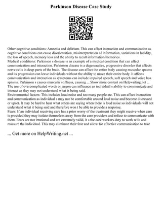 Parkinson Disease Case Study
Other cognitive conditions: Amnesia and delirium. This can affect interaction and communication as
cognitive conditions can cause disorientation, misinterpretation of information, variations in lucidity,
the loss of speech, memory loss and the ability to recall information/memories.
Medical conditions: Parkinson s disease is an example of a medical condition that can affect
communication and interaction. Parkinson disease is a degenerative, progressive disorder that affects
nerve cells in deep parts of the brain. The disease can affect the entire body causing muscular spasms
and its progression can leave individuals without the ability to move their entire body. It affects
communication and interaction as symptoms can include impaired speech, soft speech and voice box
spasms. Parkinson s causes muscular stiffness, causing ... Show more content on Helpwriting.net ...
The use of overcomplicated words or jargon can influence an individual s ability to communicate and
interact as they may not understand what is being said.
Environmental factors: This includes loud noise and too many people etc. This can affect interaction
and communication as individual s may not be comfortable around loud noise and become distressed
or upset. It may be hard to hear what others are saying when there is loud noise so individuals will not
understand what it being said and therefore won t be able to provide a response.
Fears: If an individual receiving care has a prior worry of the treatment they might receive when care
is provided they may isolate themselves away from the care providers and refuse to communicate with
them. Fears are not irrational and are extremely valid, it s the care workers duty to work with and
reassure the individual. This may eliminate their fear and allow for effective communication to take
... Get more on HelpWriting.net ...
 