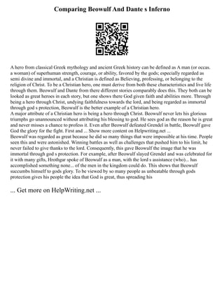 Comparing Beowulf And Dante s Inferno
A hero from classical Greek mythology and ancient Greek history can be defined as A man (or occas.
a woman) of superhuman strength, courage, or ability, favored by the gods; especially regarded as
semi divine and immortal, and a Christian is defined as Believing, professing, or belonging to the
religion of Christ. To be a Christian hero, one must derive from both these characteristics and live life
through them. Beowulf and Dante from there different stories comparably does this. They both can be
looked as great heroes in each story, but one shows there God given faith and abilities more. Through
being a hero through Christ, undying faithfulness towards the lord, and being regarded as immortal
through god s protection, Beowulf is the better example of a Christian hero.
A major attribute of a Christian hero is being a hero through Christ. Beowulf never lets his glorious
triumphs go unannounced without attributing his blessing to god. He sees god as the reason he is great
and never misses a chance to profess it. Even after Beowulf defeated Grendel in battle, Beowulf gave
God the glory for the fight. First and ... Show more content on Helpwriting.net ...
Beowulf was regarded as great because he did so many things that were impossible at his time. People
seen this and were astonished. Winning battles as well as challenges that pushed him to his limit, he
never failed to give thanks to the lord. Consequently, this gave Beowulf the image that he was
immortal through god s protection. For example, after Beowulf slayed Grendel and was celebrated for
it with many gifts, Hrothgar spoke of Beowulf as a man, with the lord s assistance (who)... has
accomplished something none... of the men in the kingdom could do. This shows that Beowulf
succumbs himself to gods glory. To be viewed by so many people as unbeatable through gods
protection gives his people the idea that God is great, thus spreading his
... Get more on HelpWriting.net ...
 