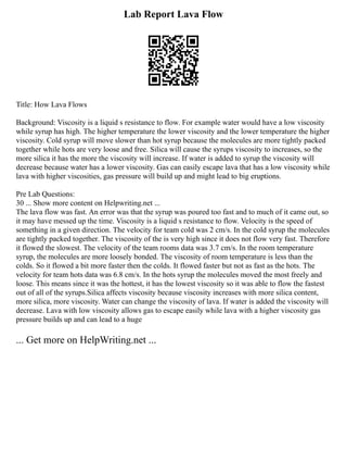Lab Report Lava Flow
Title: How Lava Flows
Background: Viscosity is a liquid s resistance to flow. For example water would have a low viscosity
while syrup has high. The higher temperature the lower viscosity and the lower temperature the higher
viscosity. Cold syrup will move slower than hot syrup because the molecules are more tightly packed
together while hots are very loose and free. Silica will cause the syrups viscosity to increases, so the
more silica it has the more the viscosity will increase. If water is added to syrup the viscosity will
decrease because water has a lower viscosity. Gas can easily escape lava that has a low viscosity while
lava with higher viscosities, gas pressure will build up and might lead to big eruptions.
Pre Lab Questions:
30 ... Show more content on Helpwriting.net ...
The lava flow was fast. An error was that the syrup was poured too fast and to much of it came out, so
it may have messed up the time. Viscosity is a liquid s resistance to flow. Velocity is the speed of
something in a given direction. The velocity for team cold was 2 cm/s. In the cold syrup the molecules
are tightly packed together. The viscosity of the is very high since it does not flow very fast. Therefore
it flowed the slowest. The velocity of the team rooms data was 3.7 cm/s. In the room temperature
syrup, the molecules are more loosely bonded. The viscosity of room temperature is less than the
colds. So it flowed a bit more faster then the colds. It flowed faster but not as fast as the hots. The
velocity for team hots data was 6.8 cm/s. In the hots syrup the molecules moved the most freely and
loose. This means since it was the hottest, it has the lowest viscosity so it was able to flow the fastest
out of all of the syrups.Silica affects viscosity because viscosity increases with more silica content,
more silica, more viscosity. Water can change the viscosity of lava. If water is added the viscosity will
decrease. Lava with low viscosity allows gas to escape easily while lava with a higher viscosity gas
pressure builds up and can lead to a huge
... Get more on HelpWriting.net ...
 