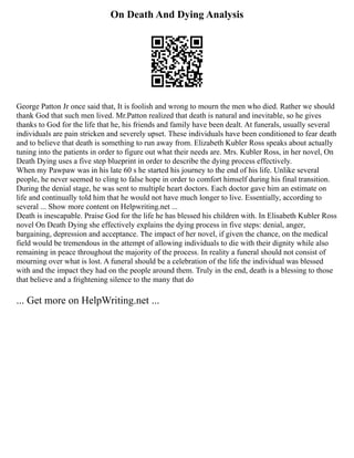 On Death And Dying Analysis
George Patton Jr once said that, It is foolish and wrong to mourn the men who died. Rather we should
thank God that such men lived. Mr.Patton realized that death is natural and inevitable, so he gives
thanks to God for the life that he, his friends and family have been dealt. At funerals, usually several
individuals are pain stricken and severely upset. These individuals have been conditioned to fear death
and to believe that death is something to run away from. Elizabeth Kubler Ross speaks about actually
tuning into the patients in order to figure out what their needs are. Mrs. Kubler Ross, in her novel, On
Death Dying uses a five step blueprint in order to describe the dying process effectively.
When my Pawpaw was in his late 60 s he started his journey to the end of his life. Unlike several
people, he never seemed to cling to false hope in order to comfort himself during his final transition.
During the denial stage, he was sent to multiple heart doctors. Each doctor gave him an estimate on
life and continually told him that he would not have much longer to live. Essentially, according to
several ... Show more content on Helpwriting.net ...
Death is inescapable. Praise God for the life he has blessed his children with. In Elisabeth Kubler Ross
novel On Death Dying she effectively explains the dying process in five steps: denial, anger,
bargaining, depression and acceptance. The impact of her novel, if given the chance, on the medical
field would be tremendous in the attempt of allowing individuals to die with their dignity while also
remaining in peace throughout the majority of the process. In reality a funeral should not consist of
mourning over what is lost. A funeral should be a celebration of the life the individual was blessed
with and the impact they had on the people around them. Truly in the end, death is a blessing to those
that believe and a frightening silence to the many that do
... Get more on HelpWriting.net ...
 