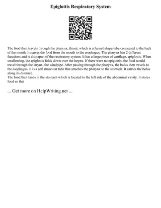 Epiglottis Respiratory System
The food then travels through the pharynx, throat, which is a funnel shape tube connected to the back
of the mouth. It passes the food from the mouth to the esophagus. The pharynx has 2 different
functions and is also apart of the respiratory system. It has a large piece of cartilage, epiglottis. When
swallowing, the epiglottis folds down over the larynx. If there were no epiglottis, the food would
travel through the larynx, the windpipe. After passing through the pharynx, the bolus then travels to
the esophagus. It is a soft muscular tube that attaches the pharynx to the stomach. It carries the bolus
along its distance.
The food then lands in the stomach which is located to the left side of the abdominal cavity. It stores
food so that
... Get more on HelpWriting.net ...
 