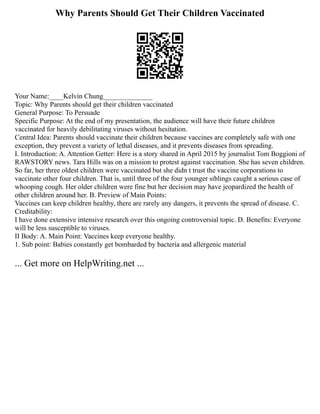 Why Parents Should Get Their Children Vaccinated
Your Name:____Kelvin Chung______________
Topic: Why Parents should get their children vaccinated
General Purpose: To Persuade
Specific Purpose: At the end of my presentation, the audience will have their future children
vaccinated for heavily debilitating viruses without hesitation.
Central Idea: Parents should vaccinate their children because vaccines are completely safe with one
exception, they prevent a variety of lethal diseases, and it prevents diseases from spreading.
I. Introduction: A. Attention Getter: Here is a story shared in April 2015 by journalist Tom Boggioni of
RAWSTORY news. Tara Hills was on a mission to protest against vaccination. She has seven children.
So far, her three oldest children were vaccinated but she didn t trust the vaccine corporations to
vaccinate other four children. That is, until three of the four younger siblings caught a serious case of
whooping cough. Her older children were fine but her decision may have jeopardized the health of
other children around her. B. Preview of Main Points:
Vaccines can keep children healthy, there are rarely any dangers, it prevents the spread of disease. C.
Creditability:
I have done extensive intensive research over this ongoing controversial topic. D. Benefits: Everyone
will be less susceptible to viruses.
II Body: A. Main Point: Vaccines keep everyone healthy.
1. Sub point: Babies constantly get bombarded by bacteria and allergenic material
... Get more on HelpWriting.net ...
 