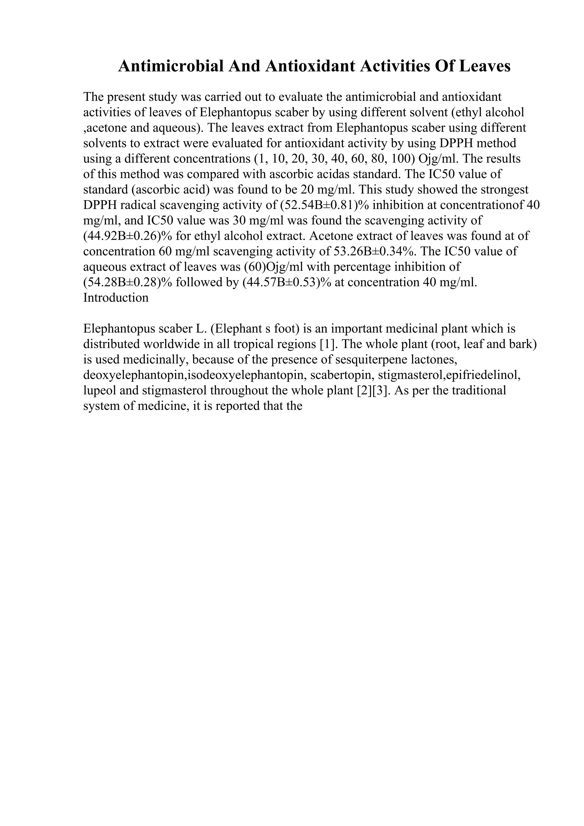 Antimicrobial And Antioxidant Activities Of Leaves
The present study was carried out to evaluate the antimicrobial and antioxidant
activities of leaves of Elephantopus scaber by using different solvent (ethyl alcohol
,acetone and aqueous). The leaves extract from Elephantopus scaber using different
solvents to extract were evaluated for antioxidant activity by using DPPH method
using a different concentrations (1, 10, 20, 30, 40, 60, 80, 100) Ојg/ml. The results
of this method was compared with ascorbic acidas standard. The IC50 value of
standard (ascorbic acid) was found to be 20 mg/ml. This study showed the strongest
DPPH radical scavenging activity of (52.54В±0.81)% inhibition at concentrationof 40
mg/ml, and IC50 value was 30 mg/ml was found the scavenging activity of
(44.92В±0.26)% for ethyl alcohol extract. Acetone extract of leaves was found at of
concentration 60 mg/ml scavenging activity of 53.26В±0.34%. The IC50 value of
aqueous extract of leaves was (60)Ојg/ml with percentage inhibition of
(54.28В±0.28)% followed by (44.57В±0.53)% at concentration 40 mg/ml.
Introduction
Elephantopus scaber L. (Elephant s foot) is an important medicinal plant which is
distributed worldwide in all tropical regions [1]. The whole plant (root, leaf and bark)
is used medicinally, because of the presence of sesquiterpene lactones,
deoxyelephantopin,isodeoxyelephantopin, scabertopin, stigmasterol,epifriedelinol,
lupeol and stigmasterol throughout the whole plant [2][3]. As per the traditional
system of medicine, it is reported that the
 