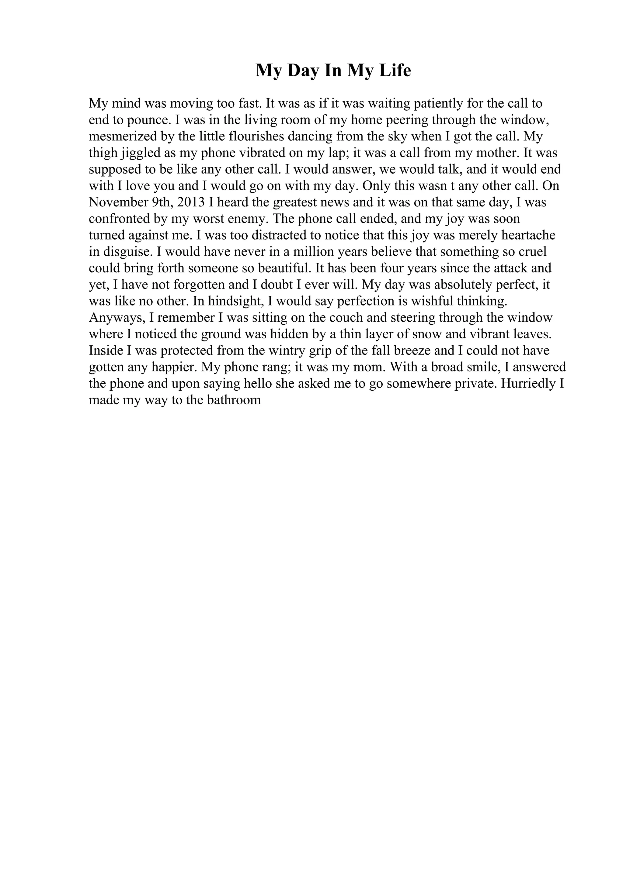 My Day In My Life
My mind was moving too fast. It was as if it was waiting patiently for the call to
end to pounce. I was in the living room of my home peering through the window,
mesmerized by the little flourishes dancing from the sky when I got the call. My
thigh jiggled as my phone vibrated on my lap; it was a call from my mother. It was
supposed to be like any other call. I would answer, we would talk, and it would end
with I love you and I would go on with my day. Only this wasn t any other call. On
November 9th, 2013 I heard the greatest news and it was on that same day, I was
confronted by my worst enemy. The phone call ended, and my joy was soon
turned against me. I was too distracted to notice that this joy was merely heartache
in disguise. I would have never in a million years believe that something so cruel
could bring forth someone so beautiful. It has been four years since the attack and
yet, I have not forgotten and I doubt I ever will. My day was absolutely perfect, it
was like no other. In hindsight, I would say perfection is wishful thinking.
Anyways, I remember I was sitting on the couch and steering through the window
where I noticed the ground was hidden by a thin layer of snow and vibrant leaves.
Inside I was protected from the wintry grip of the fall breeze and I could not have
gotten any happier. My phone rang; it was my mom. With a broad smile, I answered
the phone and upon saying hello she asked me to go somewhere private. Hurriedly I
made my way to the bathroom
 