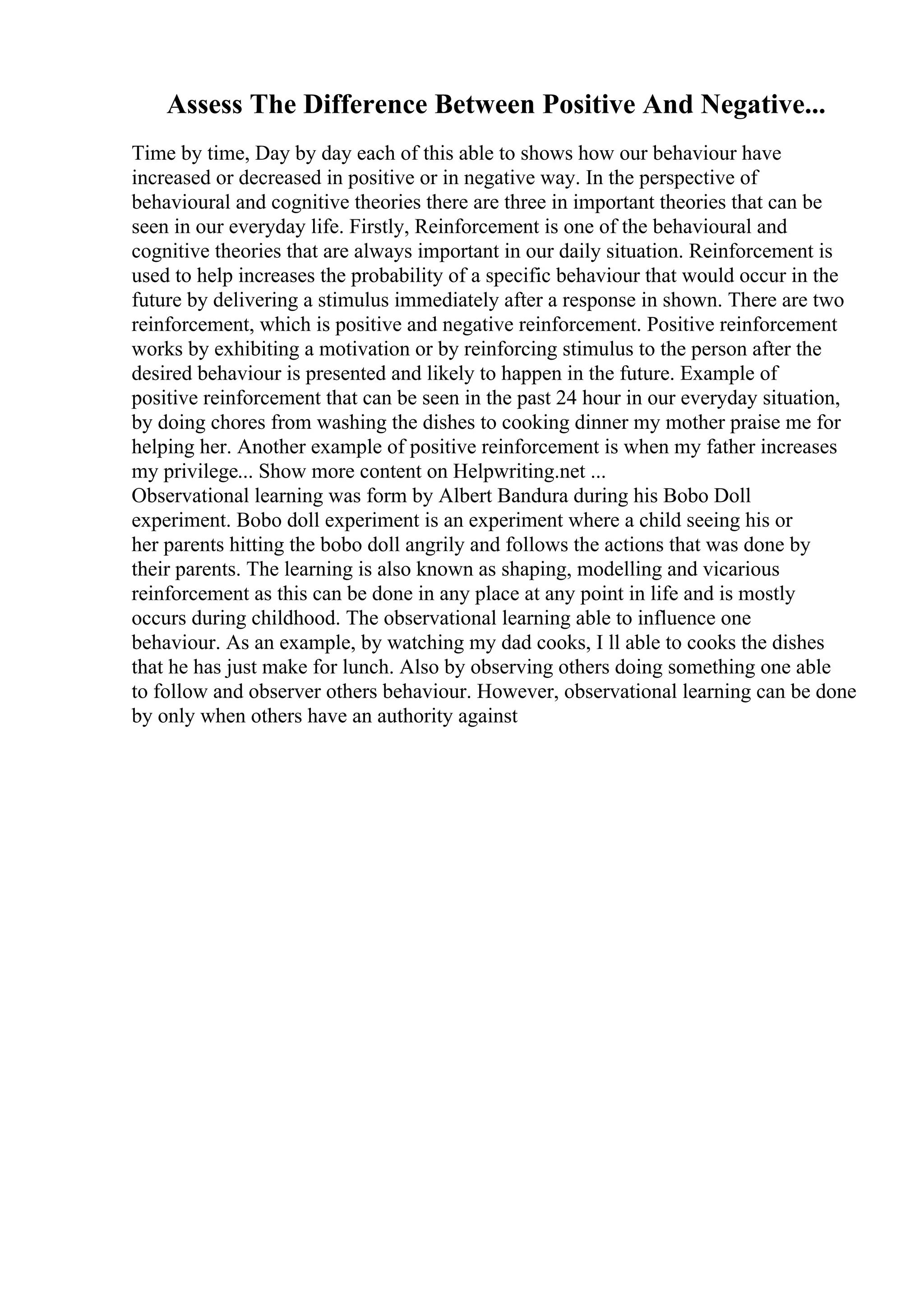 Assess The Difference Between Positive And Negative...
Time by time, Day by day each of this able to shows how our behaviour have
increased or decreased in positive or in negative way. In the perspective of
behavioural and cognitive theories there are three in important theories that can be
seen in our everyday life. Firstly, Reinforcement is one of the behavioural and
cognitive theories that are always important in our daily situation. Reinforcement is
used to help increases the probability of a specific behaviour that would occur in the
future by delivering a stimulus immediately after a response in shown. There are two
reinforcement, which is positive and negative reinforcement. Positive reinforcement
works by exhibiting a motivation or by reinforcing stimulus to the person after the
desired behaviour is presented and likely to happen in the future. Example of
positive reinforcement that can be seen in the past 24 hour in our everyday situation,
by doing chores from washing the dishes to cooking dinner my mother praise me for
helping her. Another example of positive reinforcement is when my father increases
my privilege... Show more content on Helpwriting.net ...
Observational learning was form by Albert Bandura during his Bobo Doll
experiment. Bobo doll experiment is an experiment where a child seeing his or
her parents hitting the bobo doll angrily and follows the actions that was done by
their parents. The learning is also known as shaping, modelling and vicarious
reinforcement as this can be done in any place at any point in life and is mostly
occurs during childhood. The observational learning able to influence one
behaviour. As an example, by watching my dad cooks, I ll able to cooks the dishes
that he has just make for lunch. Also by observing others doing something one able
to follow and observer others behaviour. However, observational learning can be done
by only when others have an authority against
 