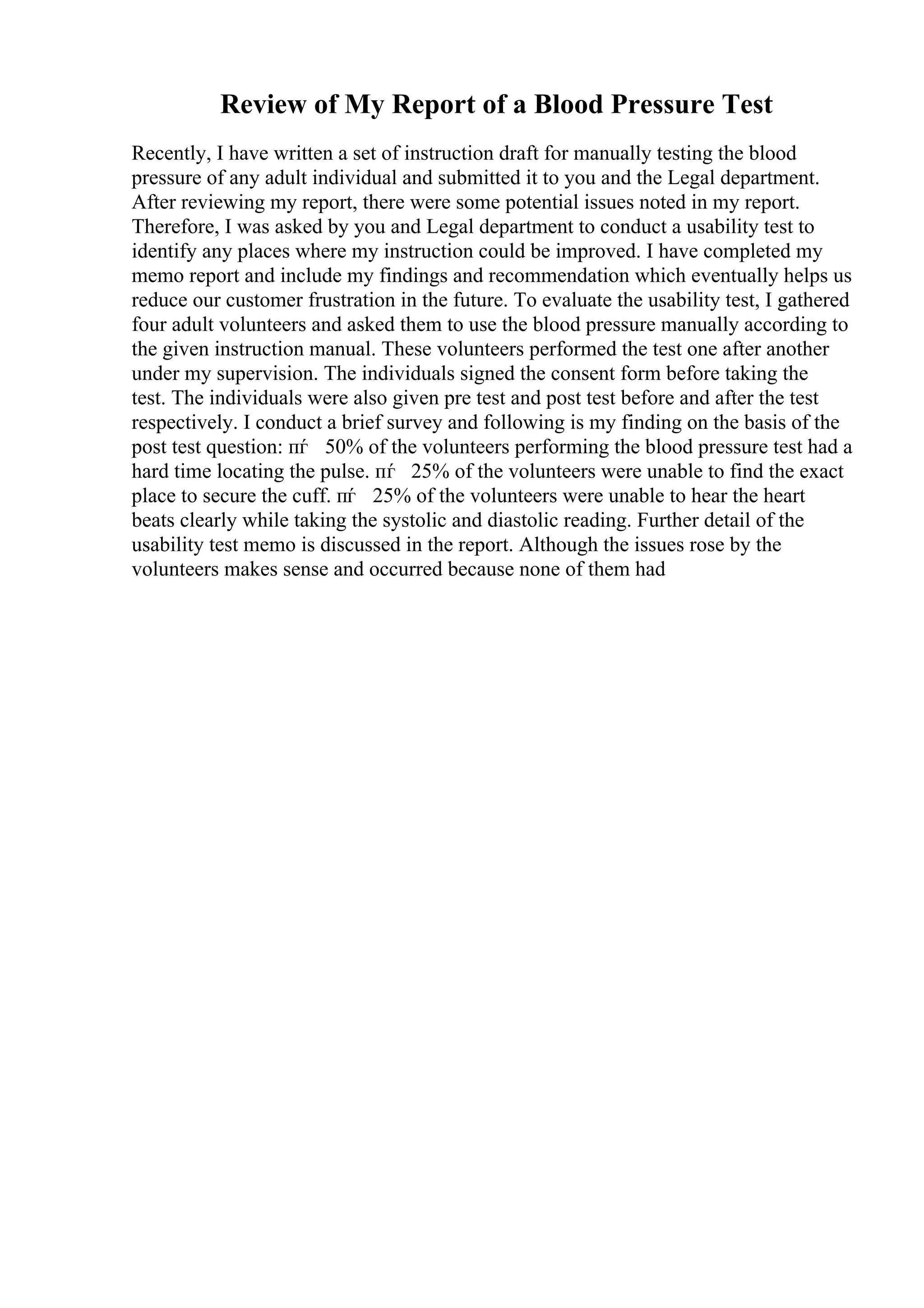 Review of My Report of a Blood Pressure Test
Recently, I have written a set of instruction draft for manually testing the blood
pressure of any adult individual and submitted it to you and the Legal department.
After reviewing my report, there were some potential issues noted in my report.
Therefore, I was asked by you and Legal department to conduct a usability test to
identify any places where my instruction could be improved. I have completed my
memo report and include my findings and recommendation which eventually helps us
reduce our customer frustration in the future. To evaluate the usability test, I gathered
four adult volunteers and asked them to use the blood pressure manually according to
the given instruction manual. These volunteers performed the test one after another
under my supervision. The individuals signed the consent form before taking the
test. The individuals were also given pre test and post test before and after the test
respectively. I conduct a brief survey and following is my finding on the basis of the
post test question: пѓ 50% of the volunteers performing the blood pressure test had a
hard time locating the pulse. пѓ 25% of the volunteers were unable to find the exact
place to secure the cuff. пѓ 25% of the volunteers were unable to hear the heart
beats clearly while taking the systolic and diastolic reading. Further detail of the
usability test memo is discussed in the report. Although the issues rose by the
volunteers makes sense and occurred because none of them had
 
