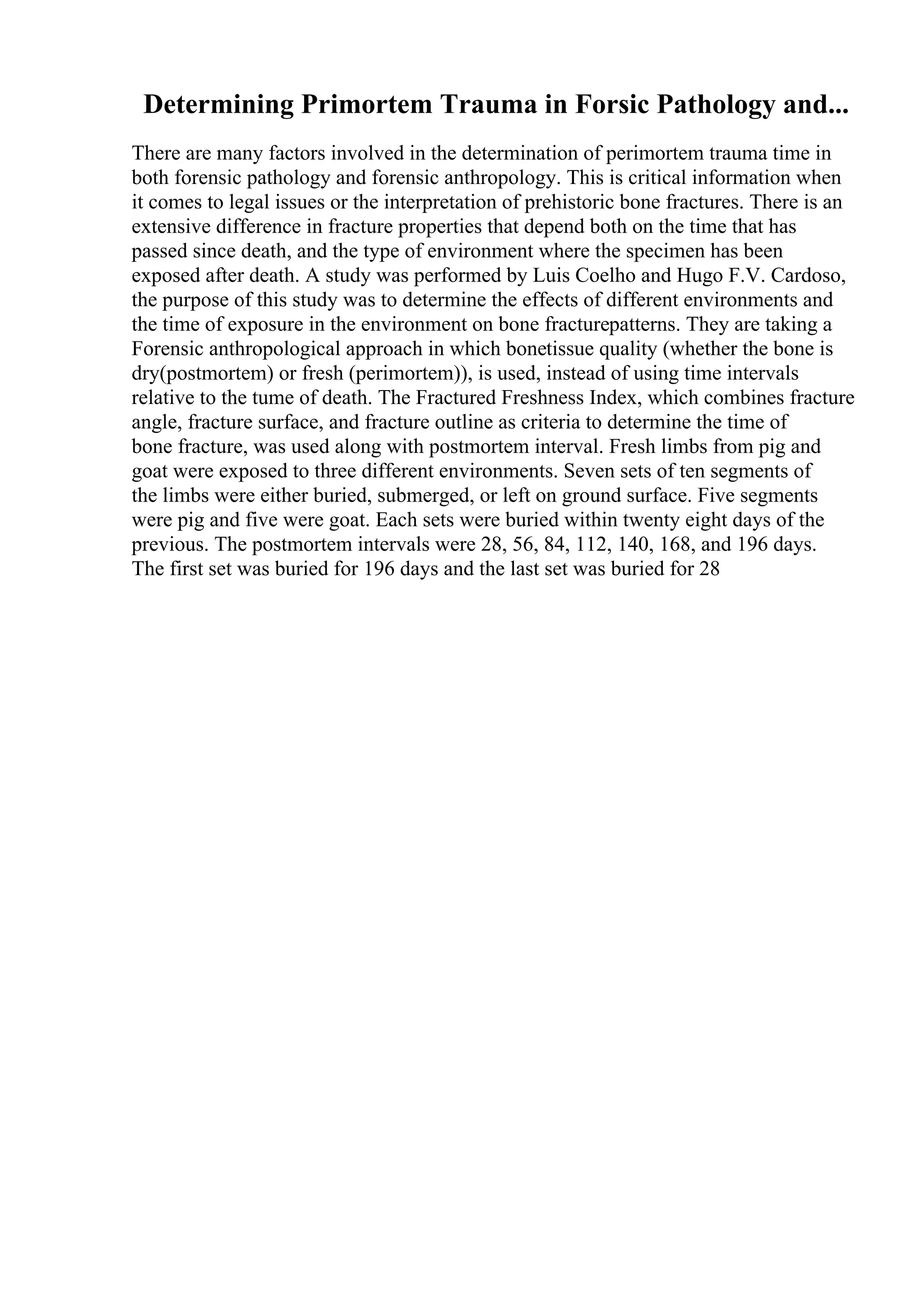 Determining Primortem Trauma in Forsic Pathology and...
There are many factors involved in the determination of perimortem trauma time in
both forensic pathology and forensic anthropology. This is critical information when
it comes to legal issues or the interpretation of prehistoric bone fractures. There is an
extensive difference in fracture properties that depend both on the time that has
passed since death, and the type of environment where the specimen has been
exposed after death. A study was performed by Luis Coelho and Hugo F.V. Cardoso,
the purpose of this study was to determine the effects of different environments and
the time of exposure in the environment on bone fracturepatterns. They are taking a
Forensic anthropological approach in which bonetissue quality (whether the bone is
dry(postmortem) or fresh (perimortem)), is used, instead of using time intervals
relative to the tume of death. The Fractured Freshness Index, which combines fracture
angle, fracture surface, and fracture outline as criteria to determine the time of
bone fracture, was used along with postmortem interval. Fresh limbs from pig and
goat were exposed to three different environments. Seven sets of ten segments of
the limbs were either buried, submerged, or left on ground surface. Five segments
were pig and five were goat. Each sets were buried within twenty eight days of the
previous. The postmortem intervals were 28, 56, 84, 112, 140, 168, and 196 days.
The first set was buried for 196 days and the last set was buried for 28
 