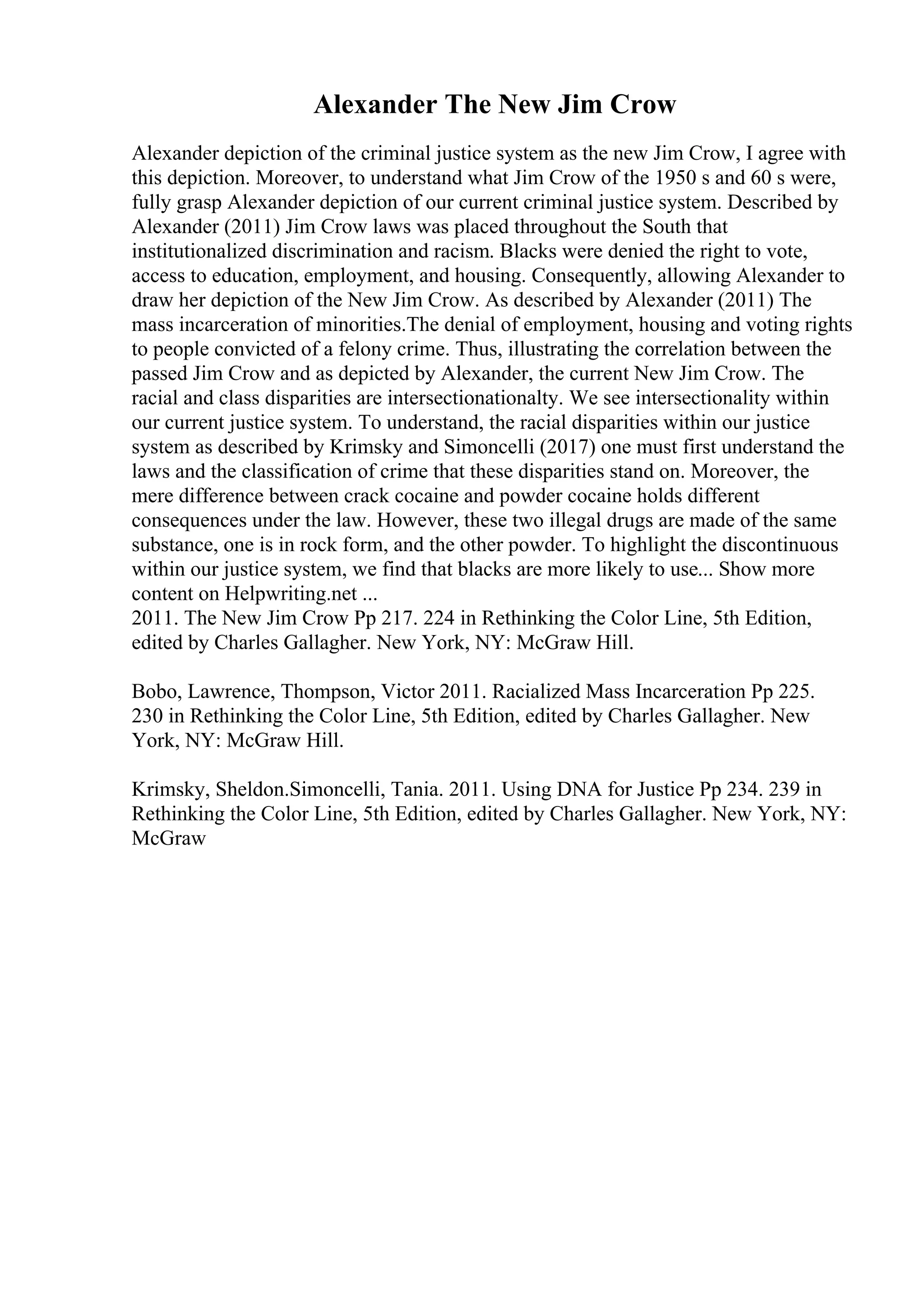 Alexander The New Jim Crow
Alexander depiction of the criminal justice system as the new Jim Crow, I agree with
this depiction. Moreover, to understand what Jim Crow of the 1950 s and 60 s were,
fully grasp Alexander depiction of our current criminal justice system. Described by
Alexander (2011) Jim Crow laws was placed throughout the South that
institutionalized discrimination and racism. Blacks were denied the right to vote,
access to education, employment, and housing. Consequently, allowing Alexander to
draw her depiction of the New Jim Crow. As described by Alexander (2011) The
mass incarceration of minorities.The denial of employment, housing and voting rights
to people convicted of a felony crime. Thus, illustrating the correlation between the
passed Jim Crow and as depicted by Alexander, the current New Jim Crow. The
racial and class disparities are intersectionationalty. We see intersectionality within
our current justice system. To understand, the racial disparities within our justice
system as described by Krimsky and Simoncelli (2017) one must first understand the
laws and the classification of crime that these disparities stand on. Moreover, the
mere difference between crack cocaine and powder cocaine holds different
consequences under the law. However, these two illegal drugs are made of the same
substance, one is in rock form, and the other powder. To highlight the discontinuous
within our justice system, we find that blacks are more likely to use... Show more
content on Helpwriting.net ...
2011. The New Jim Crow Pp 217. 224 in Rethinking the Color Line, 5th Edition,
edited by Charles Gallagher. New York, NY: McGraw Hill.
Bobo, Lawrence, Thompson, Victor 2011. Racialized Mass Incarceration Pp 225.
230 in Rethinking the Color Line, 5th Edition, edited by Charles Gallagher. New
York, NY: McGraw Hill.
Krimsky, Sheldon.Simoncelli, Tania. 2011. Using DNA for Justice Pp 234. 239 in
Rethinking the Color Line, 5th Edition, edited by Charles Gallagher. New York, NY:
McGraw
 