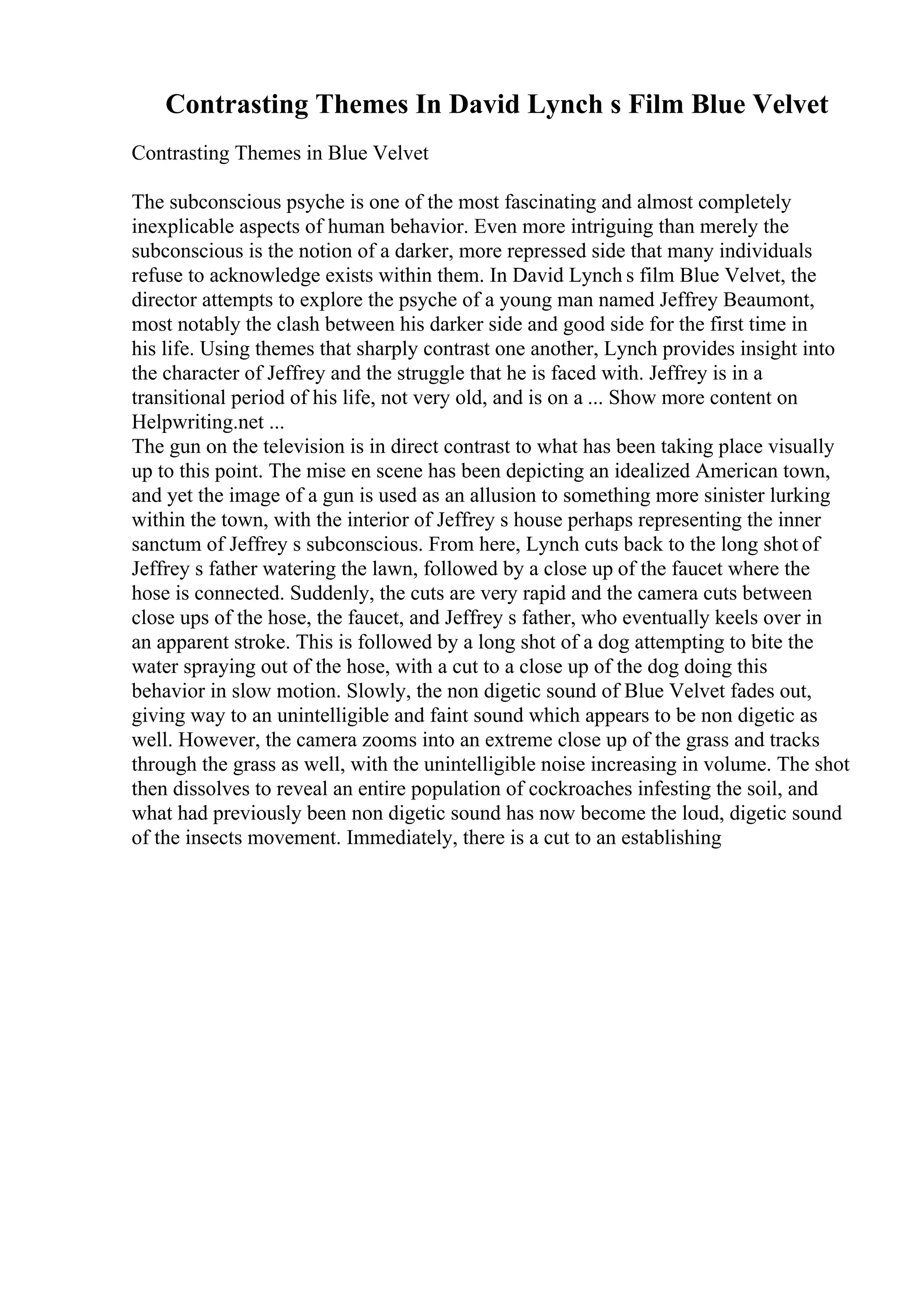 Contrasting Themes In David Lynch s Film Blue Velvet
Contrasting Themes in Blue Velvet
The subconscious psyche is one of the most fascinating and almost completely
inexplicable aspects of human behavior. Even more intriguing than merely the
subconscious is the notion of a darker, more repressed side that many individuals
refuse to acknowledge exists within them. In David Lynch s film Blue Velvet, the
director attempts to explore the psyche of a young man named Jeffrey Beaumont,
most notably the clash between his darker side and good side for the first time in
his life. Using themes that sharply contrast one another, Lynch provides insight into
the character of Jeffrey and the struggle that he is faced with. Jeffrey is in a
transitional period of his life, not very old, and is on a ... Show more content on
Helpwriting.net ...
The gun on the television is in direct contrast to what has been taking place visually
up to this point. The mise en scene has been depicting an idealized American town,
and yet the image of a gun is used as an allusion to something more sinister lurking
within the town, with the interior of Jeffrey s house perhaps representing the inner
sanctum of Jeffrey s subconscious. From here, Lynch cuts back to the long shot of
Jeffrey s father watering the lawn, followed by a close up of the faucet where the
hose is connected. Suddenly, the cuts are very rapid and the camera cuts between
close ups of the hose, the faucet, and Jeffrey s father, who eventually keels over in
an apparent stroke. This is followed by a long shot of a dog attempting to bite the
water spraying out of the hose, with a cut to a close up of the dog doing this
behavior in slow motion. Slowly, the non digetic sound of Blue Velvet fades out,
giving way to an unintelligible and faint sound which appears to be non digetic as
well. However, the camera zooms into an extreme close up of the grass and tracks
through the grass as well, with the unintelligible noise increasing in volume. The shot
then dissolves to reveal an entire population of cockroaches infesting the soil, and
what had previously been non digetic sound has now become the loud, digetic sound
of the insects movement. Immediately, there is a cut to an establishing
 