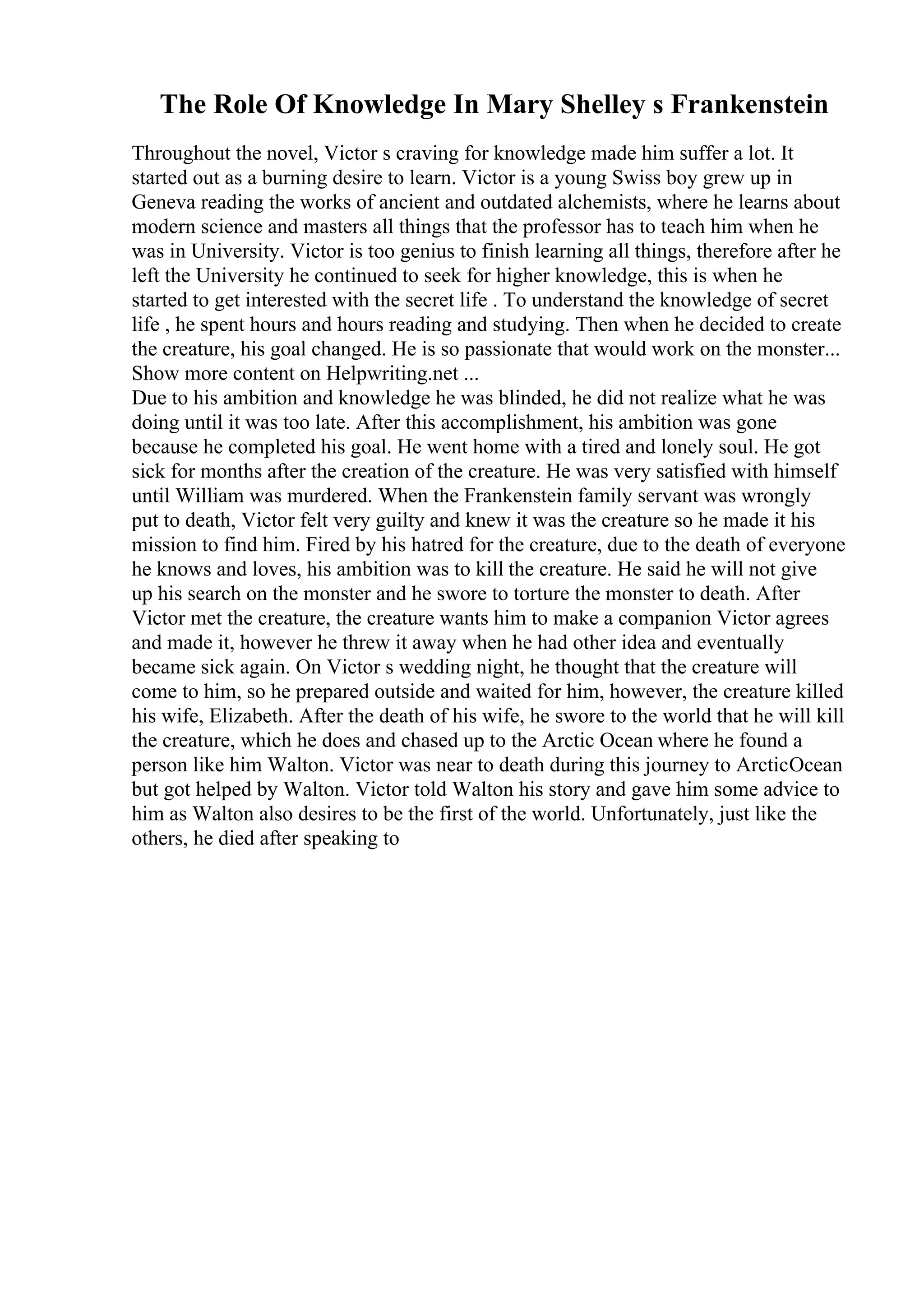 The Role Of Knowledge In Mary Shelley s Frankenstein
Throughout the novel, Victor s craving for knowledge made him suffer a lot. It
started out as a burning desire to learn. Victor is a young Swiss boy grew up in
Geneva reading the works of ancient and outdated alchemists, where he learns about
modern science and masters all things that the professor has to teach him when he
was in University. Victor is too genius to finish learning all things, therefore after he
left the University he continued to seek for higher knowledge, this is when he
started to get interested with the secret life . To understand the knowledge of secret
life , he spent hours and hours reading and studying. Then when he decided to create
the creature, his goal changed. He is so passionate that would work on the monster...
Show more content on Helpwriting.net ...
Due to his ambition and knowledge he was blinded, he did not realize what he was
doing until it was too late. After this accomplishment, his ambition was gone
because he completed his goal. He went home with a tired and lonely soul. He got
sick for months after the creation of the creature. He was very satisfied with himself
until William was murdered. When the Frankenstein family servant was wrongly
put to death, Victor felt very guilty and knew it was the creature so he made it his
mission to find him. Fired by his hatred for the creature, due to the death of everyone
he knows and loves, his ambition was to kill the creature. He said he will not give
up his search on the monster and he swore to torture the monster to death. After
Victor met the creature, the creature wants him to make a companion Victor agrees
and made it, however he threw it away when he had other idea and eventually
became sick again. On Victor s wedding night, he thought that the creature will
come to him, so he prepared outside and waited for him, however, the creature killed
his wife, Elizabeth. After the death of his wife, he swore to the world that he will kill
the creature, which he does and chased up to the Arctic Ocean where he found a
person like him Walton. Victor was near to death during this journey to ArcticOcean
but got helped by Walton. Victor told Walton his story and gave him some advice to
him as Walton also desires to be the first of the world. Unfortunately, just like the
others, he died after speaking to
 