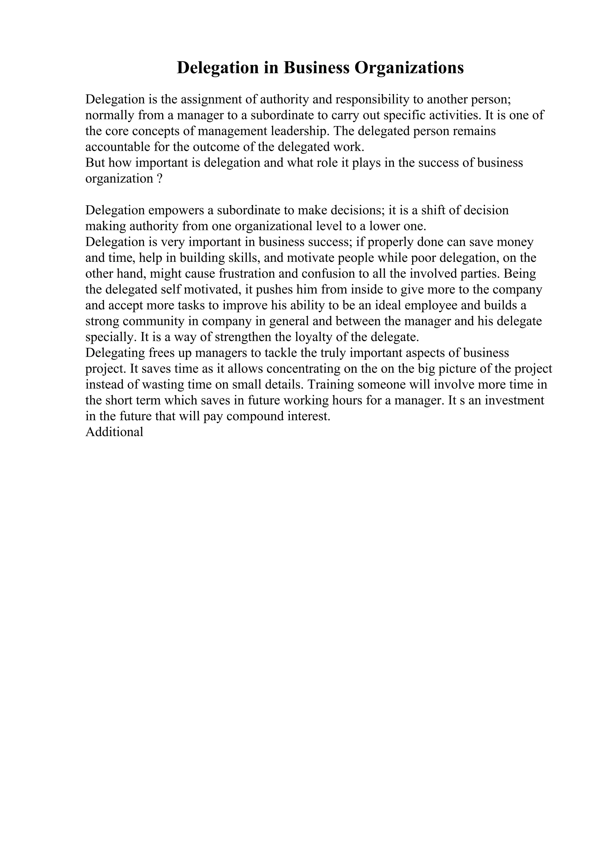 Delegation in Business Organizations
Delegation is the assignment of authority and responsibility to another person;
normally from a manager to a subordinate to carry out specific activities. It is one of
the core concepts of management leadership. The delegated person remains
accountable for the outcome of the delegated work.
But how important is delegation and what role it plays in the success of business
organization ?
Delegation empowers a subordinate to make decisions; it is a shift of decision
making authority from one organizational level to a lower one.
Delegation is very important in business success; if properly done can save money
and time, help in building skills, and motivate people while poor delegation, on the
other hand, might cause frustration and confusion to all the involved parties. Being
the delegated self motivated, it pushes him from inside to give more to the company
and accept more tasks to improve his ability to be an ideal employee and builds a
strong community in company in general and between the manager and his delegate
specially. It is a way of strengthen the loyalty of the delegate.
Delegating frees up managers to tackle the truly important aspects of business
project. It saves time as it allows concentrating on the on the big picture of the project
instead of wasting time on small details. Training someone will involve more time in
the short term which saves in future working hours for a manager. It s an investment
in the future that will pay compound interest.
Additional
 