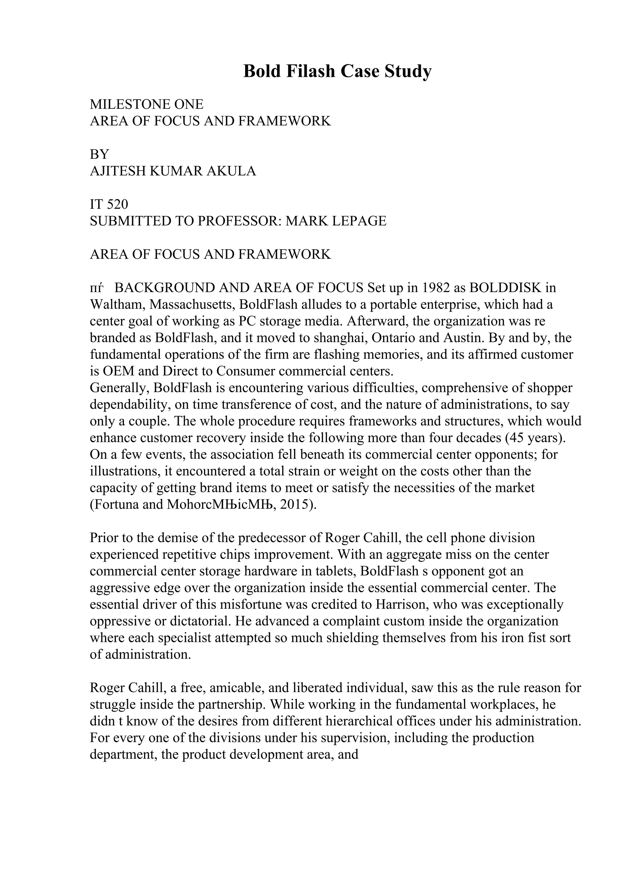 Bold Filash Case Study
MILESTONE ONE
AREA OF FOCUS AND FRAMEWORK
BY
AJITESH KUMAR AKULA
IT 520
SUBMITTED TO PROFESSOR: MARK LEPAGE
AREA OF FOCUS AND FRAMEWORK
пѓ BACKGROUND AND AREA OF FOCUS Set up in 1982 as BOLDDISK in
Waltham, Massachusetts, BoldFlash alludes to a portable enterprise, which had a
center goal of working as PC storage media. Afterward, the organization was re
branded as BoldFlash, and it moved to shanghai, Ontario and Austin. By and by, the
fundamental operations of the firm are flashing memories, and its affirmed customer
is OEM and Direct to Consumer commercial centers.
Generally, BoldFlash is encountering various difficulties, comprehensive of shopper
dependability, on time transference of cost, and the nature of administrations, to say
only a couple. The whole procedure requires frameworks and structures, which would
enhance customer recovery inside the following more than four decades (45 years).
On a few events, the association fell beneath its commercial center opponents; for
illustrations, it encountered a total strain or weight on the costs other than the
capacity of getting brand items to meet or satisfy the necessities of the market
(Fortuna and MohorcМЊicМЊ, 2015).
Prior to the demise of the predecessor of Roger Cahill, the cell phone division
experienced repetitive chips improvement. With an aggregate miss on the center
commercial center storage hardware in tablets, BoldFlash s opponent got an
aggressive edge over the organization inside the essential commercial center. The
essential driver of this misfortune was credited to Harrison, who was exceptionally
oppressive or dictatorial. He advanced a complaint custom inside the organization
where each specialist attempted so much shielding themselves from his iron fist sort
of administration.
Roger Cahill, a free, amicable, and liberated individual, saw this as the rule reason for
struggle inside the partnership. While working in the fundamental workplaces, he
didn t know of the desires from different hierarchical offices under his administration.
For every one of the divisions under his supervision, including the production
department, the product development area, and
 