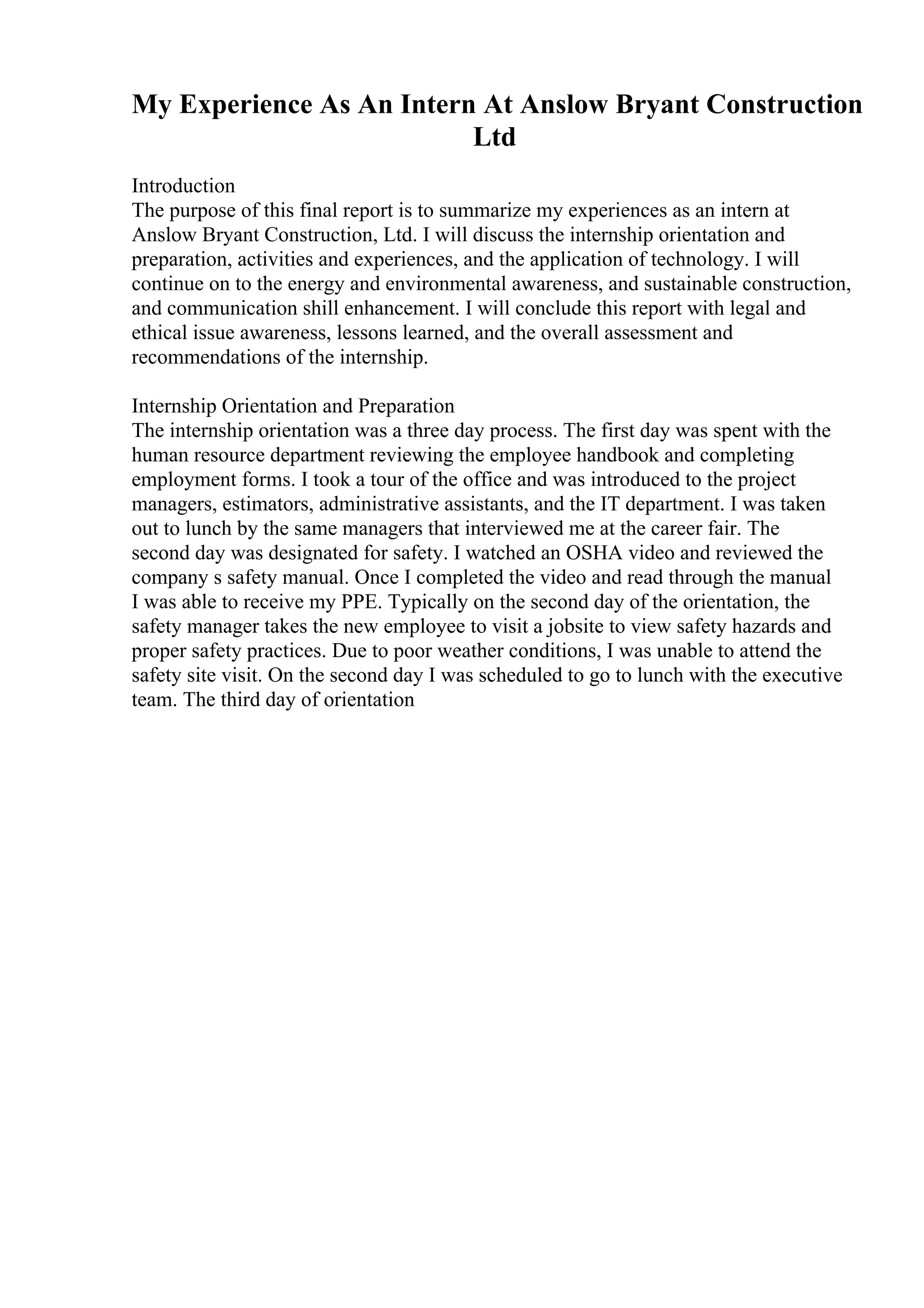 My Experience As An Intern At Anslow Bryant Construction
Ltd
Introduction
The purpose of this final report is to summarize my experiences as an intern at
Anslow Bryant Construction, Ltd. I will discuss the internship orientation and
preparation, activities and experiences, and the application of technology. I will
continue on to the energy and environmental awareness, and sustainable construction,
and communication shill enhancement. I will conclude this report with legal and
ethical issue awareness, lessons learned, and the overall assessment and
recommendations of the internship.
Internship Orientation and Preparation
The internship orientation was a three day process. The first day was spent with the
human resource department reviewing the employee handbook and completing
employment forms. I took a tour of the office and was introduced to the project
managers, estimators, administrative assistants, and the IT department. I was taken
out to lunch by the same managers that interviewed me at the career fair. The
second day was designated for safety. I watched an OSHA video and reviewed the
company s safety manual. Once I completed the video and read through the manual
I was able to receive my PPE. Typically on the second day of the orientation, the
safety manager takes the new employee to visit a jobsite to view safety hazards and
proper safety practices. Due to poor weather conditions, I was unable to attend the
safety site visit. On the second day I was scheduled to go to lunch with the executive
team. The third day of orientation
 