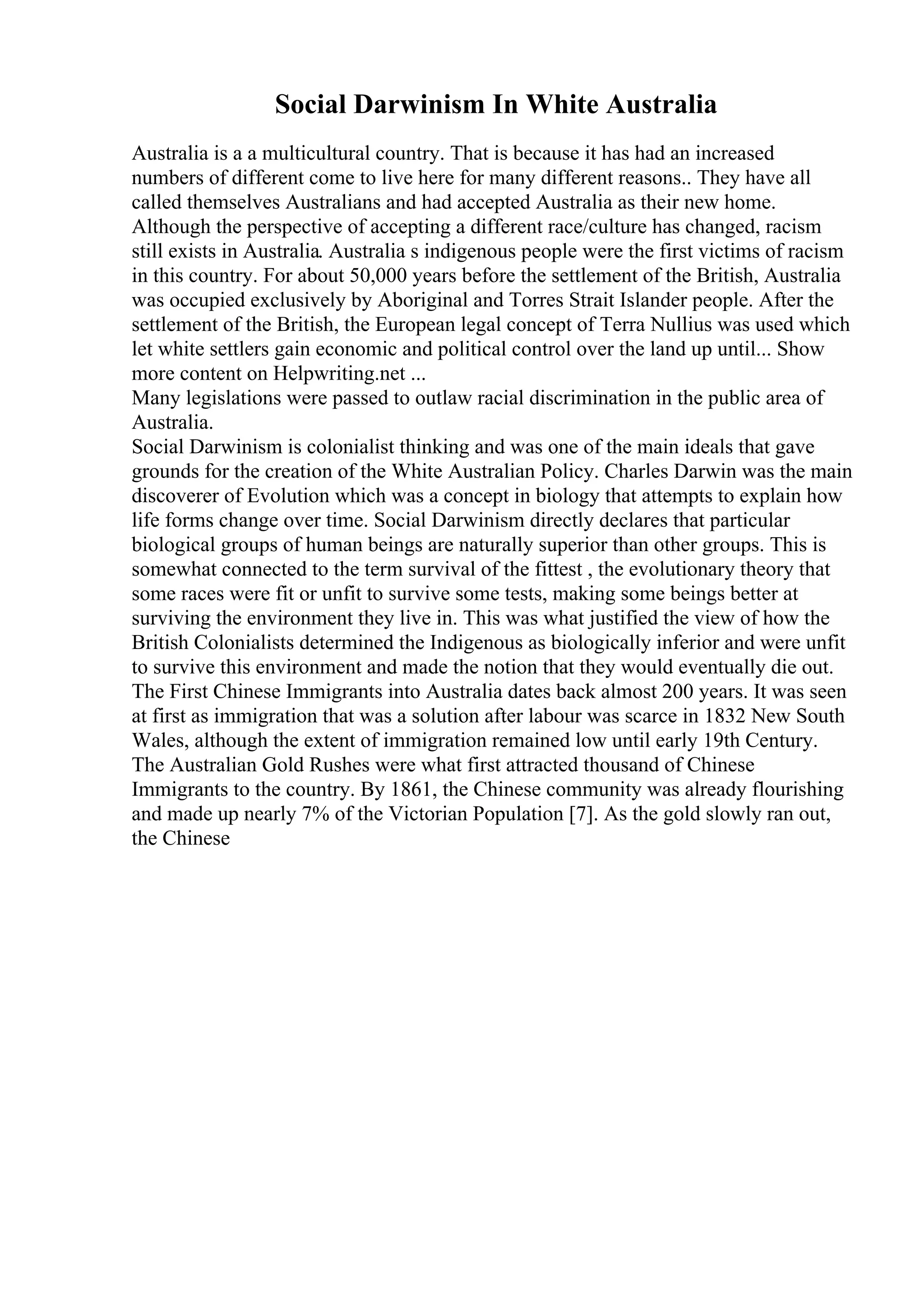 Social Darwinism In White Australia
Australia is a a multicultural country. That is because it has had an increased
numbers of different come to live here for many different reasons.. They have all
called themselves Australians and had accepted Australia as their new home.
Although the perspective of accepting a different race/culture has changed, racism
still exists in Australia. Australia s indigenous people were the first victims of racism
in this country. For about 50,000 years before the settlement of the British, Australia
was occupied exclusively by Aboriginal and Torres Strait Islander people. After the
settlement of the British, the European legal concept of Terra Nullius was used which
let white settlers gain economic and political control over the land up until... Show
more content on Helpwriting.net ...
Many legislations were passed to outlaw racial discrimination in the public area of
Australia.
Social Darwinism is colonialist thinking and was one of the main ideals that gave
grounds for the creation of the White Australian Policy. Charles Darwin was the main
discoverer of Evolution which was a concept in biology that attempts to explain how
life forms change over time. Social Darwinism directly declares that particular
biological groups of human beings are naturally superior than other groups. This is
somewhat connected to the term survival of the fittest , the evolutionary theory that
some races were fit or unfit to survive some tests, making some beings better at
surviving the environment they live in. This was what justified the view of how the
British Colonialists determined the Indigenous as biologically inferior and were unfit
to survive this environment and made the notion that they would eventually die out.
The First Chinese Immigrants into Australia dates back almost 200 years. It was seen
at first as immigration that was a solution after labour was scarce in 1832 New South
Wales, although the extent of immigration remained low until early 19th Century.
The Australian Gold Rushes were what first attracted thousand of Chinese
Immigrants to the country. By 1861, the Chinese community was already flourishing
and made up nearly 7% of the Victorian Population [7]. As the gold slowly ran out,
the Chinese
 