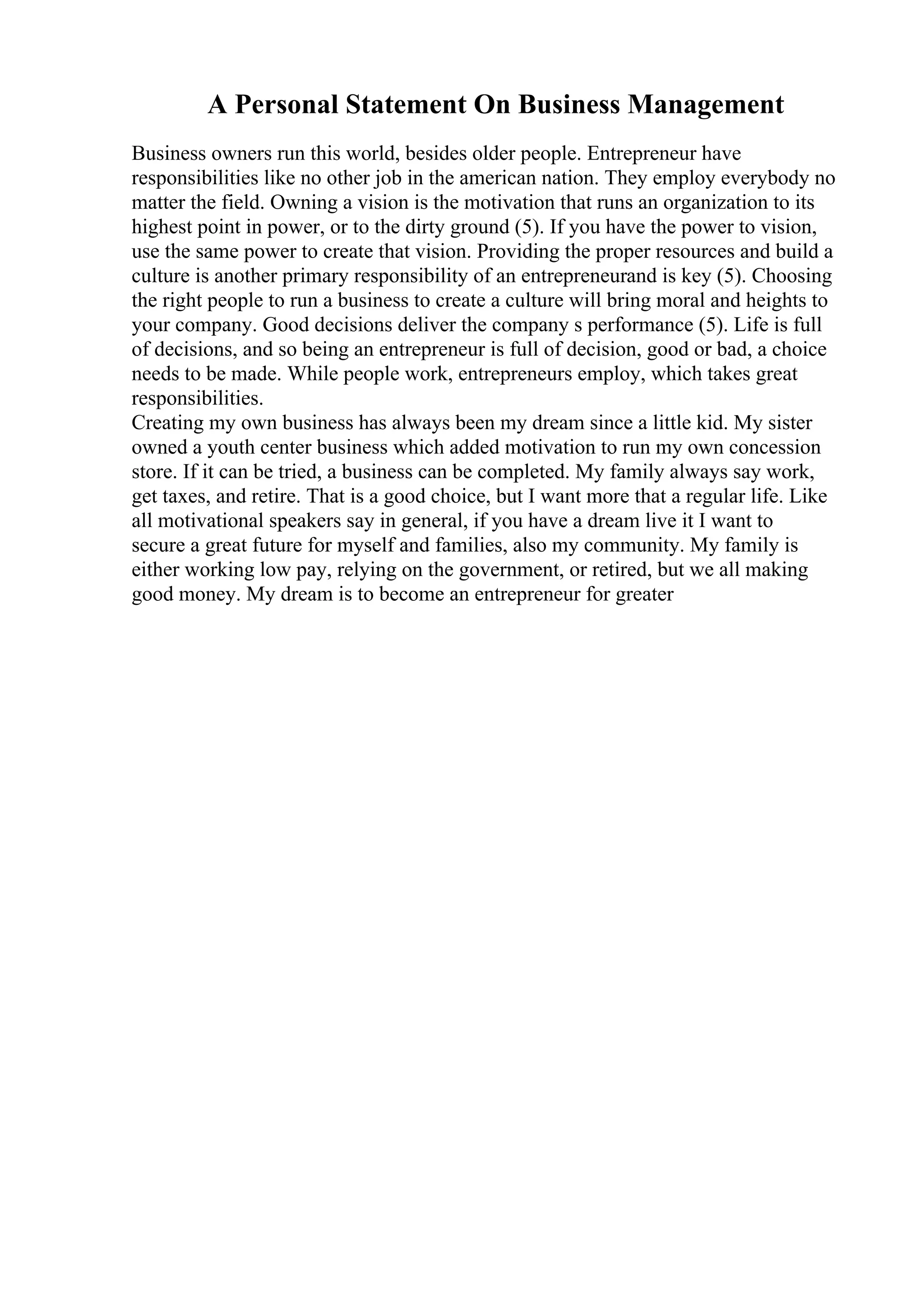 A Personal Statement On Business Management
Business owners run this world, besides older people. Entrepreneur have
responsibilities like no other job in the american nation. They employ everybody no
matter the field. Owning a vision is the motivation that runs an organization to its
highest point in power, or to the dirty ground (5). If you have the power to vision,
use the same power to create that vision. Providing the proper resources and build a
culture is another primary responsibility of an entrepreneurand is key (5). Choosing
the right people to run a business to create a culture will bring moral and heights to
your company. Good decisions deliver the company s performance (5). Life is full
of decisions, and so being an entrepreneur is full of decision, good or bad, a choice
needs to be made. While people work, entrepreneurs employ, which takes great
responsibilities.
Creating my own business has always been my dream since a little kid. My sister
owned a youth center business which added motivation to run my own concession
store. If it can be tried, a business can be completed. My family always say work,
get taxes, and retire. That is a good choice, but I want more that a regular life. Like
all motivational speakers say in general, if you have a dream live it I want to
secure a great future for myself and families, also my community. My family is
either working low pay, relying on the government, or retired, but we all making
good money. My dream is to become an entrepreneur for greater
 