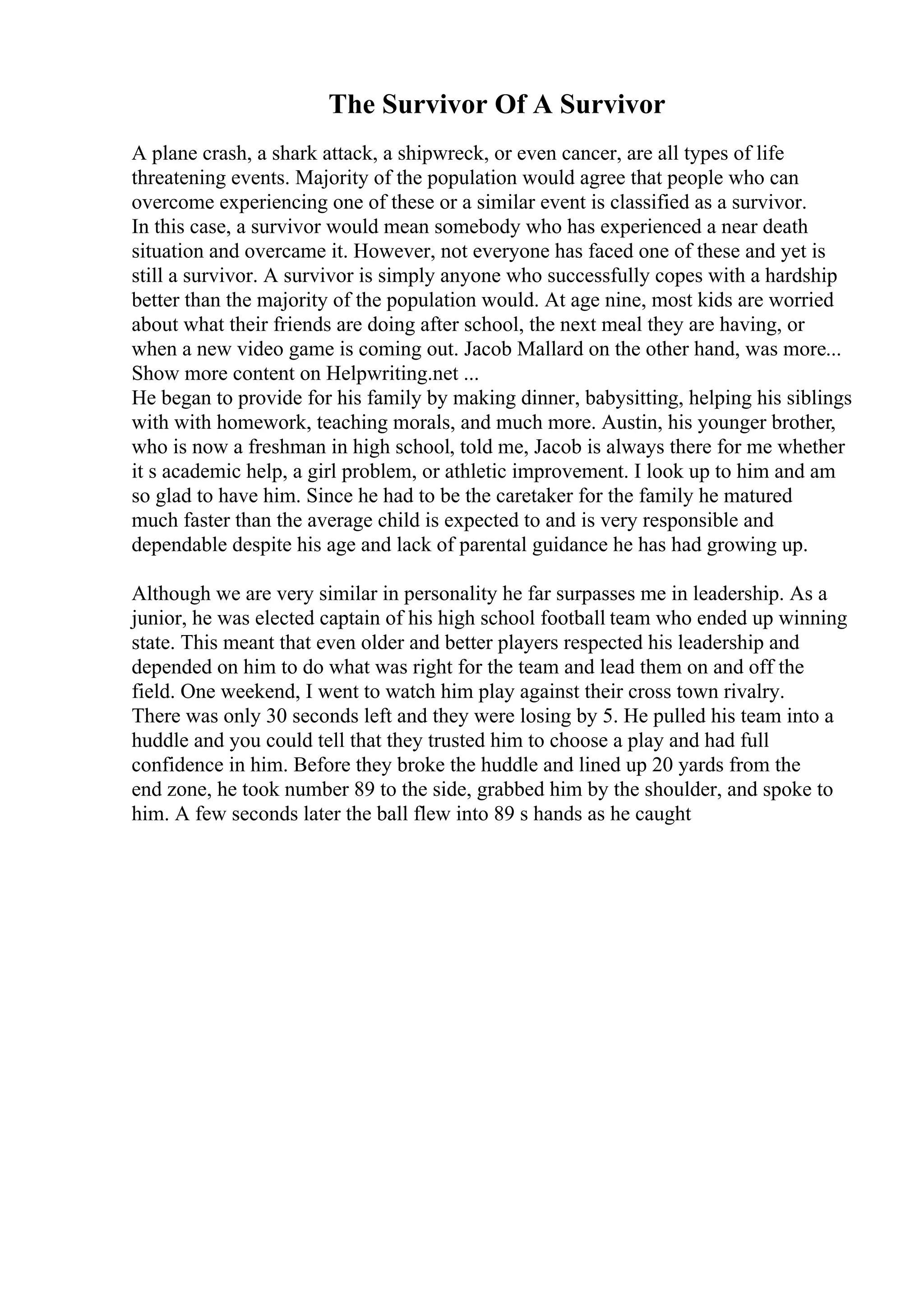 The Survivor Of A Survivor
A plane crash, a shark attack, a shipwreck, or even cancer, are all types of life
threatening events. Majority of the population would agree that people who can
overcome experiencing one of these or a similar event is classified as a survivor.
In this case, a survivor would mean somebody who has experienced a near death
situation and overcame it. However, not everyone has faced one of these and yet is
still a survivor. A survivor is simply anyone who successfully copes with a hardship
better than the majority of the population would. At age nine, most kids are worried
about what their friends are doing after school, the next meal they are having, or
when a new video game is coming out. Jacob Mallard on the other hand, was more...
Show more content on Helpwriting.net ...
He began to provide for his family by making dinner, babysitting, helping his siblings
with with homework, teaching morals, and much more. Austin, his younger brother,
who is now a freshman in high school, told me, Jacob is always there for me whether
it s academic help, a girl problem, or athletic improvement. I look up to him and am
so glad to have him. Since he had to be the caretaker for the family he matured
much faster than the average child is expected to and is very responsible and
dependable despite his age and lack of parental guidance he has had growing up.
Although we are very similar in personality he far surpasses me in leadership. As a
junior, he was elected captain of his high school football team who ended up winning
state. This meant that even older and better players respected his leadership and
depended on him to do what was right for the team and lead them on and off the
field. One weekend, I went to watch him play against their cross town rivalry.
There was only 30 seconds left and they were losing by 5. He pulled his team into a
huddle and you could tell that they trusted him to choose a play and had full
confidence in him. Before they broke the huddle and lined up 20 yards from the
end zone, he took number 89 to the side, grabbed him by the shoulder, and spoke to
him. A few seconds later the ball flew into 89 s hands as he caught
 