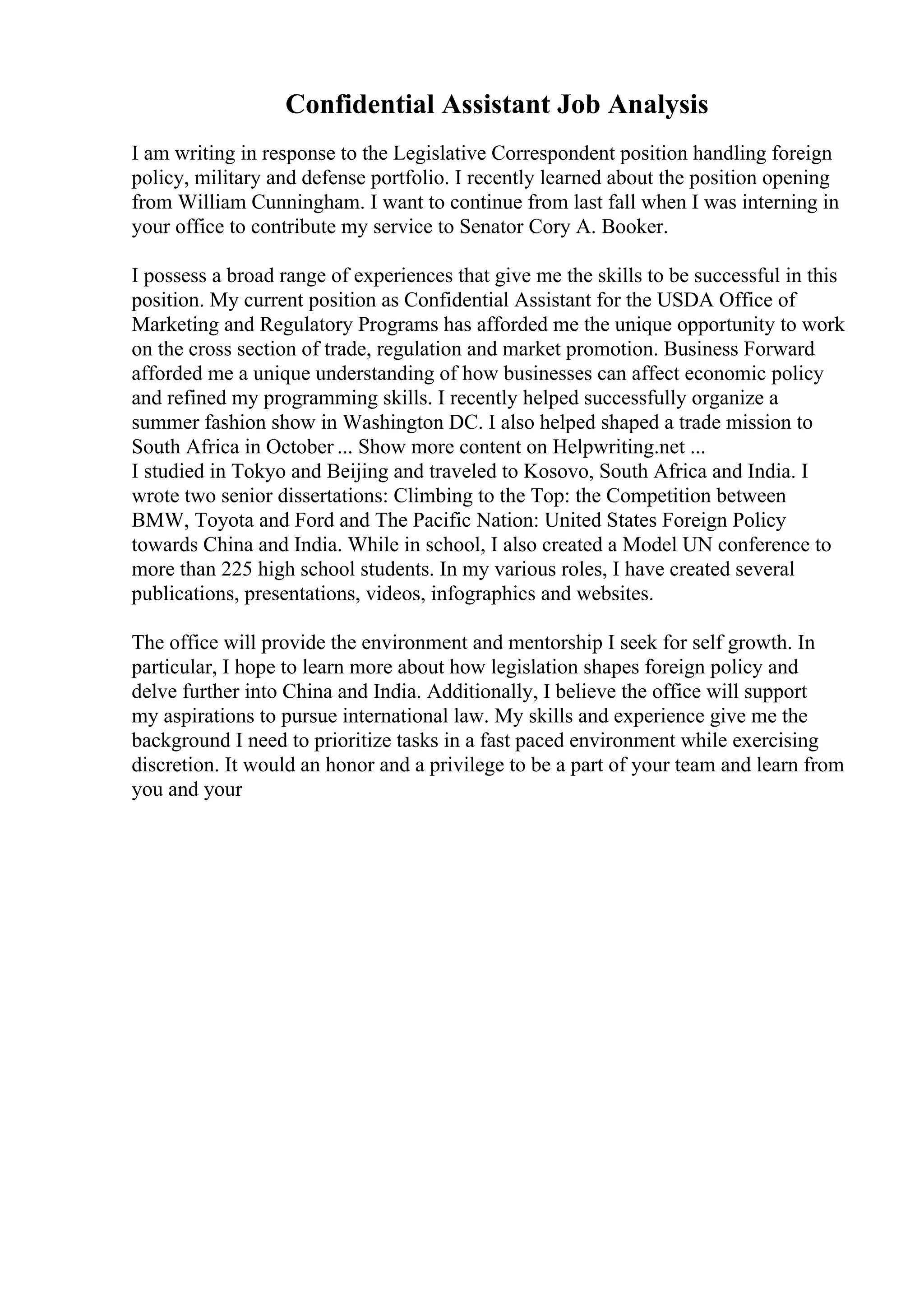 Confidential Assistant Job Analysis
I am writing in response to the Legislative Correspondent position handling foreign
policy, military and defense portfolio. I recently learned about the position opening
from William Cunningham. I want to continue from last fall when I was interning in
your office to contribute my service to Senator Cory A. Booker.
I possess a broad range of experiences that give me the skills to be successful in this
position. My current position as Confidential Assistant for the USDA Office of
Marketing and Regulatory Programs has afforded me the unique opportunity to work
on the cross section of trade, regulation and market promotion. Business Forward
afforded me a unique understanding of how businesses can affect economic policy
and refined my programming skills. I recently helped successfully organize a
summer fashion show in Washington DC. I also helped shaped a trade mission to
South Africa in October ... Show more content on Helpwriting.net ...
I studied in Tokyo and Beijing and traveled to Kosovo, South Africa and India. I
wrote two senior dissertations: Climbing to the Top: the Competition between
BMW, Toyota and Ford and The Pacific Nation: United States Foreign Policy
towards China and India. While in school, I also created a Model UN conference to
more than 225 high school students. In my various roles, I have created several
publications, presentations, videos, infographics and websites.
The office will provide the environment and mentorship I seek for self growth. In
particular, I hope to learn more about how legislation shapes foreign policy and
delve further into China and India. Additionally, I believe the office will support
my aspirations to pursue international law. My skills and experience give me the
background I need to prioritize tasks in a fast paced environment while exercising
discretion. It would an honor and a privilege to be a part of your team and learn from
you and your
 