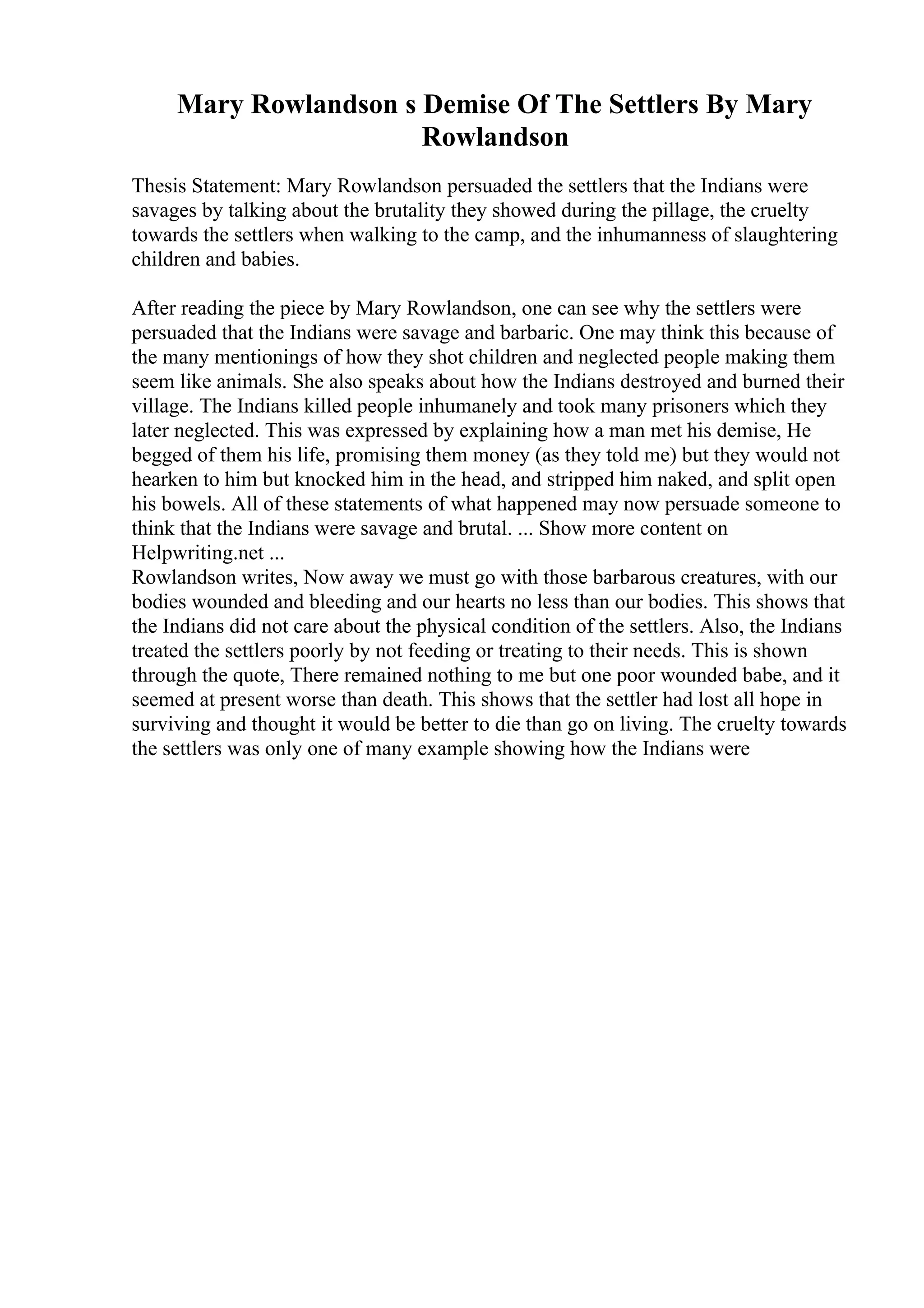 Mary Rowlandson s Demise Of The Settlers By Mary
Rowlandson
Thesis Statement: Mary Rowlandson persuaded the settlers that the Indians were
savages by talking about the brutality they showed during the pillage, the cruelty
towards the settlers when walking to the camp, and the inhumanness of slaughtering
children and babies.
After reading the piece by Mary Rowlandson, one can see why the settlers were
persuaded that the Indians were savage and barbaric. One may think this because of
the many mentionings of how they shot children and neglected people making them
seem like animals. She also speaks about how the Indians destroyed and burned their
village. The Indians killed people inhumanely and took many prisoners which they
later neglected. This was expressed by explaining how a man met his demise, He
begged of them his life, promising them money (as they told me) but they would not
hearken to him but knocked him in the head, and stripped him naked, and split open
his bowels. All of these statements of what happened may now persuade someone to
think that the Indians were savage and brutal. ... Show more content on
Helpwriting.net ...
Rowlandson writes, Now away we must go with those barbarous creatures, with our
bodies wounded and bleeding and our hearts no less than our bodies. This shows that
the Indians did not care about the physical condition of the settlers. Also, the Indians
treated the settlers poorly by not feeding or treating to their needs. This is shown
through the quote, There remained nothing to me but one poor wounded babe, and it
seemed at present worse than death. This shows that the settler had lost all hope in
surviving and thought it would be better to die than go on living. The cruelty towards
the settlers was only one of many example showing how the Indians were
 