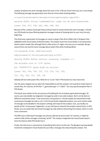 analyzer produces the same message about the issue in the .h-file ten times! Here you are a real sample.
The following message was generated more than ten times while checking eMule:

c:usersevgdocumentsemuleplusdialogmintraybtn.hpp(450):

warning C6054: String 'szwThemeColor' might not be zero-terminated:

Lines: 434, 437, 438, 443, 445, 448, 450

Because of this, analysis results get messy and you have to review almost the same messages. I should
say, PVS-Studio has been filtering duplicate messages instead of showing them to user since the very
beginning.

The third issue is generation of messages on issues in plug-in files (from folders like C:Program Files
(x86)Microsoft Visual Studio 10.0VCinclude). The analyzer built into Visual Studio is not ashamed to
attaint system header files although there is little sense in it. Again, here you are an example. We got
several times one and the same message about system files while checking eMule:

1>c:program files (x86)microsoft

sdkswindowsv7.0aincludews2tcpip.h(729):

warning C6386: Buffer overrun: accessing 'argument 1',

the writable size is '1*4' bytes,

but '4294967272' bytes might be written:

Lines: 703, 704, 705, 707, 713, 714, 715, 720,

721, 722, 724, 727, 728, 729

Nobody will ever edit system files. What for to "curse" them? PVS-Studio has never done that.

Into the same category we can place the impossibility to tell the analyzer not to perform mask-check of
certain files, for instance, all the files "*_generated.cpp" or "c:libs". You may specify exception files in
PVS-Studio.

The fourth issue relates to the very process of handling the list of analyzer-generated messages. Of
course, you may disable any diagnostic messages by code in any code analyzer. But it can be done at
different convenience levels. To be more exact, the question is: should analysis be relaunched to hide
unnecessary messages by code or not. In the Visual-Studio-integrated analyzer, you must rewrite codes
of messages to be disabled in the project's settings and relaunch the analysis. Sure, you hardly can
specify all the "unnecessary" diagnostics, so you will have to relaunch the analysis several times. In PVS-
Studio, you can easily hide and reveal messages by code without relaunching the analysis, which is much
more convenient.

The fifth issue is filtering of messages not only by code but by text as well. For instance, it might be
useful to hide all the messages containing "printf". The analyzer integrated into Visual Studio doesn't
have this feature while PVS-Studio has it.

Finally, the sixth issue is convenience of specifying false alarms to the tool. The #pragma warning disable
mechanism employed in Visual Studio lets you hide a message only relaunching the analysis. The
 