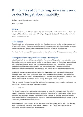 Difficulties of comparing code analyzers,
or don't forget about usability
Authors: Evgeniy Ryzhkov, Andrey Karpov
Date: 31.03.2011
Abstract
Users' desire to compare different code analyzers is natural and understandable. However, it's not so
easy to fulfill this desire as it may seem at first sight. The point is that you don't know what particular
factors must be compared.
Introduction
If we eliminate such quite ridiculous ideas like "we should compare the number of diagnosable errors"
or "we should compare the number of tool-generated messages", then even the reasonable parameter
"signal-to-noise ratio" doesn't seem to be an ideal criterion of estimating code analyzers.
You doubt that it's unreasonable to compare the mentioned parameters? Here you are some examples.
What parameters are just unreasonable to compare
Let's take a simple (at first sight) characteristic like the number of diagnostics. It seems that the more
diagnostics, the better. But the general number of rules doesn't matter for the end user who exploits a
particular set of operating systems and compilers. Diagnostic rules which are relevant to systems,
libraries and compilers he doesn't use won't give him anything useful. They even disturb him
overloading the settings system and documentation, and complicate use and integration of the tool.
Here you an analogy: say, a man comes in a store to buy a heater. He is interested in the domestic
appliances department and it's good if this department has a wide range of goods. But the customer
doesn't need other departments. It's OK if he can buy a inflatable boat, cell phone or chair in this store.
But the inflatable boats department doesn't enlarge the range of heaters anyway.
Take, for instance, the Klockwork tool that supports a lot of various systems, including exotic ones. One
of them has a compiler that easily "swallows" this code:
inline int x;
The Klocwork analyzer has a special diagnostic message to detect this anomaly in code: "The 'inline'
keyword is applied to something other than a function or method". Well, it seems good to have such a
diagnostic. But developers using the Microsoft Visual C++ compiler or any other adequate compiler
won't benefit from this diagnostic anyhow. Visual C++ simply doesn't compile this code: "error C2433: 'x'
: 'inline' not permitted on data declarations".
Another example. Some compilers provide poor support of the bool type. So Klockwork may warn you
when a class member is assigned the bool type: "PORTING.STRUCT.BOOL: This checker detects
situations in which a struct/class has a bool member".
 