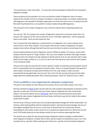 "They wrote bool in class! How awful..." It's clear that only few developers will benefit from having this
diagnostic message.

There are plenty of such examples. So it turns out that the number of diagnostic rules in no way is
related to the number of errors an analyzer can detect in a particular project. An analyzer implementing
100 diagnostics and intended for Windows-applications can find much more errors in a project built with
Microsoft Visual Studio than a cross-platform analyzer implementing 1000 diagnostics.

The conclusion is the number of diagnostic rules cannot be relevant when comparing analyzers by
usability.

You may say: "OK, let's compare the number of diagnostics relevant for a particular system then. For
instance, let's single out all the rules to search for errors in Windows-applications". But this approach
doesn't work either. There are two reasons for that:

First, it may be that some diagnostic is implemented in one diagnostic rule in some analyzer and in
several rules in some other analyzer. If you compare them by the number of diagnostics, the latter
analyzer seems better although they both have the same functional to detect a certain type of errors.

Second, implementation of certain diagnostics may be of different quality. For instance, nearly all the
analyzers have the search of "magic numbers". But, say, some analyzer can detect only magic numbers
dangerous from the viewpoint of code migration to 64-bit systems (4, 8, 32, etc) and some other simply
detects all the magic numbers (1, 2, 3, etc). So it won't do if we only write a plus mark for each analyzer
in the comparison table.

They also like to take the characteristic of tool's speed or number of code lines processessed per second.
But it's unreasonable from the viewpoint of practice either. There is no relation between the speed of a
code analyzer and speed of analysis performed by man! First, code analysis is often launched
automatically during night builds. You just must "be in time" for the morning. And second, they often
forget about the usability parameter when comparing analyzers. Well, let's study this issue in detail.


Tool's usability is very important for adequate comparison
The point is that usability of a tool influences the practice of real use of code analyzers very much...

We have checked the eMule project recently with two code analyzers estimating the convenience of this
operation in each case. One of the tools was a static analyzer integrated into some Visual Studio
editions. The second analyzer was our PVS-Studio. We at once encountered several issues when
handling the code analyzer integrated into Visual Studio. And those issues did not relate to the analysis
quality itself or speed.

The first issue is that you cannot save a list of analyzer-generated messages for further examination. For
instance, while checking eMule with the integrated analyzer, I got two thousand messages. No one can
thoroughly investigate them all at once, so you have to examine them for several days. But the
impossibility to save analysis results causes me to re-analyze the project each time, which tires me very
much. PVS-Studio allows you to save analysis results for you to continue examining them later.

The second issue is about the way how processing of duplicate analyzer-messages is implemented. I
mean diagnosis of problems in header files (.h-files). Say the analyzer has detected an issue in an .h-file
included into ten .cpp-files. While analyzing each of these ten .cpp-files, the Visual Studio-integrated
 