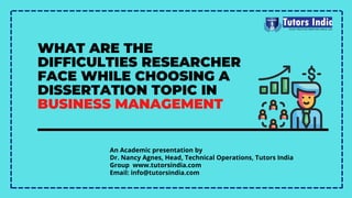 WHAT ARE THE
DIFFICULTIES RESEARCHER
FACE WHILE CHOOSING A
DISSERTATION TOPIC IN
BUSINESS MANAGEMENT
An Academic presentation by
Dr. Nancy Agnes, Head, Technical Operations, Tutors India
Group  www.tutorsindia.com
Email: info@tutorsindia.com
 