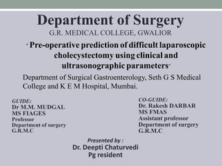 “ Pre-operative prediction of difficult laparoscopic
cholecystectomy using clinical and
ultrasonographic parameters”
Department of Surgery
G.R. MEDICAL COLLEGE, GWALIOR
Presented by :
Dr. Deepti Chaturvedi
Pg resident
GUIDE:
Dr M.M. MUDGAL
MS FIAGES
Professor
Department of surgery
G.R.M.C
CO-GUIDE:
Dr. Rakesh DARBAR
MS FMAS
Assistant professor
Department of surgery
G.R.M.C
Department of Surgical Gastroenterology, Seth G S Medical
College and K E M Hospital, Mumbai.
 