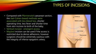 TYPES OF INCISIONS
• Compared with Pfannenstiel caesarean section,
the Joel-Cohen-based methods were
associated with less blood loss, shorter
operating time, less fever and shorter time
from skin incision to birth of the baby.
• Vertical incision : emergent access.
• Maylard incision can be used if the access is
restricted due to dense adhesions, however
surgeons should be extremely cautious with
the integrity of inferior epigastric artery.
 