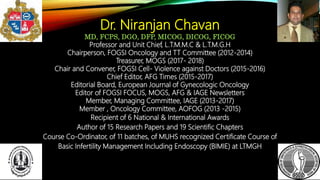 Dr. Niranjan Chavan
MD, FCPS, DGO, DFP, MICOG, DICOG, FICOG
Professor and Unit Chief, L.T.M.M.C & L.T.M.G.H
Chairperson, FOGSI Oncology and TT Committee (2012-2014)
Treasurer, MOGS (2017- 2018)
Chair and Convener, FOGSI Cell- Violence against Doctors (2015-2016)
Chief Editor, AFG Times (2015-2017)
Editorial Board, European Journal of Gynecologic Oncology
Editor of FOGSI FOCUS, MOGS, AFG & IAGE Newsletters
Member, Managing Committee, IAGE (2013-2017)
Member , Oncology Committee, AOFOG (2013 -2015)
Recipient of 6 National & International Awards
Author of 15 Research Papers and 19 Scientific Chapters
Course Co-Ordinator, of 11 batches, of MUHS recognized Certificate Course of
Basic Infertility Management Including Endoscopy (BIMIE) at LTMGH
 