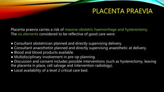 PLACENTA PRAEVIA
Placenta praevia carries a risk of massive obstetric haemorrhage and hysterectomy.
The six elements considered to be reflective of good care were:
● Consultant obstetrician planned and directly supervising delivery.
● Consultant anaesthetist planned and directly supervising anaesthetic at delivery.
● Blood and blood products available.
● Multidisciplinary involvement in pre-op planning.
● Discussion and consent includes possible interventions (such as hysterectomy, leaving
the placenta in place, cell salvage and intervention radiology).
● Local availability of a level 2 critical care bed.
 