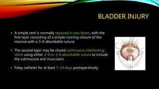 BLADDER INJURY
• A simple rent is normally repaired in two layers, with the
first layer consisting of a simple running closure of the
mucosa with a 3–0 absorbable suture.
• The second layer may be closed continuous interlocking
stitch using either 2–0 or 3–0 absorbable suture to include
the submucosa and muscularis.
• Foley catheter for at least 7–10 days postoperatively.
 
