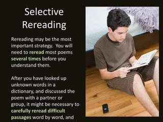 Selective
    Rereading
Rereading may be the most
important strategy. You will
need to reread most poems
several times before you
understand them.

After you have looked up
unknown words in a
dictionary, and discussed the
poem with a partner or
group, it might be necessary to
carefully reread difficult
passages word by word, and
 