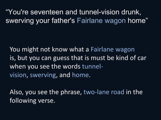 “You're seventeen and tunnel-vision drunk,
swerving your father's Fairlane wagon home”



 You might not know what a Fairlane wagon
 is, but you can guess that is must be kind of car
 when you see the words tunnel-
 vision, swerving, and home.

 Also, you see the phrase, two-lane road in the
 following verse.
 