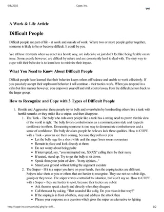 6/8/2010                                              Cope, Inc.




 A Work & Life Article

 Difficult People
 Difficult people are part of life - at work and outside of work. Where two or more people gather together,
 someone is likely to be or become difficult. It could be you.

 We all have moments when we react in a hostile way, are indecisive or just don’t feel like being flexible on an
 issue. Some people however, are difficult by nature and are consistently hard to deal with. The only way to
 cope with their behavior is to learn how to minimize their impact.

 What You Need to Know About Difficult People

 Difficult people have learned that their behavior keeps others off balance and unable to work effectively. If
 you passively accept their unpleasant behavior it will continue - their tactics work. When you respond in a
 calm but firm manner however, you empower yourself and shift control away from the difficult person back to
 the larger group.

 How to Recognize and Cope with 3 Types of Difficult People

     1. Hostile and Aggressive: these people try to bully and overwhelm by bombarding others like a tank with
        hurtful remarks or they strike like a sniper, and then disappear.
           1. The Tank - The bully who rolls over people like a tank has a strong need to prove that his view
                of the world is right. The bully favors combativeness as a communication style and respects
                confidence in others. Demeaning someone is one way to demonstrate combativeness and a
                sense of confidence. The bully devalues people he believes lack these qualities. How to COPE
                with a Tank - you can see them coming, because they roll over you
                       Let the bully rage for a short while until the anger loses some momentum
                       Remain in place and look directly at them
                       Do not worry about being polite
                       If interrupted, say, “you interrupted me, XXXX" calling them by their name
                       If seated, stand up. Try to get the bully to sit down.
                       Speak from your point of view -"In my opinion..."
                       Stand your ground without letting the argument escalate
           2. The Sniper - If it is a sniper you have on your hands, then the coping tactics are different.
                Snipers take shots at you or others that are harder to recognize. They use not-so-subtle digs,
                gossip or they tease. The sniper craves control of the situation, but won’t say so. How to COPE
                with a Sniper - they are harder to spot, because their tactics are subtle
                       Ask them to speak clearly and directly when they disagree
                       Call them out by asking, “That sounded like a dig. Do you mean it that way?"
                       If the sniping is in front of others, stop and address the attack then
                       Phrase your response as a question which gives the sniper an alternative to fighting

http://cope-inc.com/article2.php?a=diffi…                                                                          1/2
 