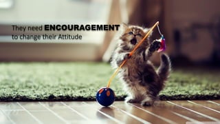 They need ENCOURAGEMENT
to change their Attitude
 