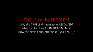 FOCUS on the PROBLEM
Why the PROBLEM needs to be RESOLVED?
What can be done for IMPROVEMENTS?
How the person concern thinks (BAD APPLE)?
 