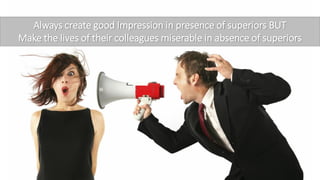 Always create good Impression in presence of superiors BUT
Make the lives of their colleagues miserable in absence of superiors
 