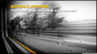 DIFFICULT ATTITUDE
They don’t like the work environment
 