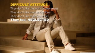 DIFFICULT ATTITUDE
They don’t like the work environment
They don’t like their co-workers
They don’t like their Superiors
They feel NEGLECTED
 