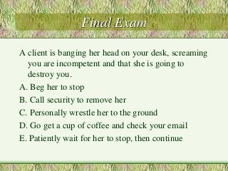 Final Exam 
A client is banging her head on your desk, screaming 
you are incompetent and that she is going to 
destroy you. 
A. Beg her to stop 
B. Call security to remove her 
C. Personally wrestle her to the ground 
D. Go get a cup of coffee and check your email 
E. Patiently wait for her to stop, then continue 
