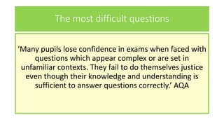 The most difficult questions
‘Many pupils lose confidence in exams when faced with
questions which appear complex or are set in
unfamiliar contexts. They fail to do themselves justice
even though their knowledge and understanding is
sufficient to answer questions correctly.’ AQA
 