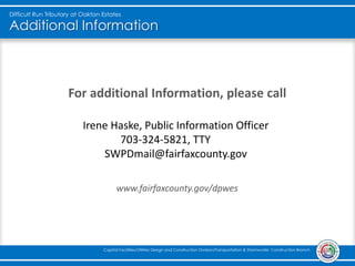 Additional Information
For additional Information, please call
www.fairfaxcounty.gov/dpwes
Difficult Run Tributary at Oakton Estates
Capital Facilities/Utilities Design and Construction Division/Transportation & Stormwater Construction Branch
Irene Haske, Public Information Officer
703-324-5821, TTY 711
SWPDmail@fairfaxcounty.gov
 