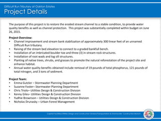 Project Details
Difficult Run Tributary at Oakton Estates
Capital Facilities/Utilities Design and Construction Division/Transportation & Stormwater Construction Branch
The purpose of this project is to restore the eroded stream channel to a stable condition, to provide water
quality benefits as well as channel protection. This project was substantially completed within budget on June
26, 2015.
Project Overview:
• Channel improvement and stream bank stabilization of approximately 300 linear feet of an unnamed
Difficult Run tributary.
• Raising of the stream bed elevation to connect to a graded bankfull bench.
• Installation of an imbricated boulder toe and three (3) in-stream rock structures.
• Installation of root wads and log sill structures.
• Planting of native trees, shrubs, and grasses to promote the natural reforestation of the project site and
enhance habitat.
• Annual water quality benefits obtained include removal of 19 pounds of total phosphorus, 121 pounds of
total nitrogen, and 3 tons of sediment.
Project Team:
• Emma Gutzler – Stormwater Planning Department
• Suzanne Foster– Stormwater Planning Department
• Chris Triolo– Utilities Design & Construction Division
• Kenny Giles– Utilities Design & Construction Division
• Yudhie Brownson – Utilities Design & Construction Division
• Nicholas Drunasky – Urban Forest Management
 